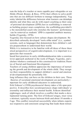rom the help of a teacher or more capable peer whoguides or sca
ffolds (Wood, Bruner, & Ross, 1976) their efforts to solve probl
ems that are too difficult forthem to manage independently. Vyg
otsky labeled the difference between what learners can doindepe
ndently and what they can do with expert coaching as their zone
of proximal development (ZPD).Just as scaffolding is removed
as building project nears completion, the scaffolding provided b
y the moreskilled coach who stretches the learners’ performance
can be removed as students’ ZPD is expanded andtheir mastery
builds (Vygotsky, 1978).
Vygotsky also focused on how culture shapes development. He
described culturally developed “tools ofthe mind” (i.e., symbol
systems, such as language) that demonstrate how children’s cult
ure preparesthem to understand their world.
While it is instructive to be familiar with all three of these theor
etical perspectives of cognitivedevelopment, it is important to a
ppreciate that research-
based best practices in early childhoodeducation take a construc
tivist approach anchored in the work of Piaget, Vygotsky, and s
cholars whohave continued in this constructivist tradition.Theor
ies of Social and Emotional Development:
Teachers of young children appreciate the importance of nurturi
ng the growth and development of the whole child. They recogn
ize their responsibility to support children’s social and emotion
al developmentand the potentially life-
long influence they can have on the children in their care. Three
theories of socialand emotional development are particularly i
mportant for early childhood educators to understand.
Erik Erikson’s (1950) psychosocial theory takes a life span pers
pective. It describes how socialexperiences shape individuals’ p
ersonality and influence their mental health. Erikson identified
eightstages: each of which involves a conflict that marks a deve
lopmental turning point. The first of Erikson’sstages, trust versu
s mistrust, typically occurs between birth and about 18 months o
f age. This conflict isresolved successfully when infants experie
nce responsive and consistent caregiving that leads them totrust
 