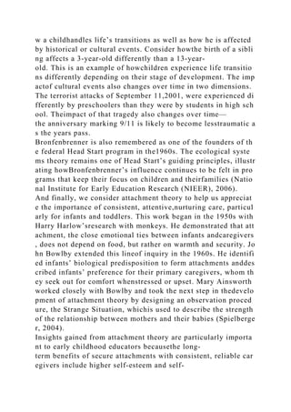 w a childhandles life’s transitions as well as how he is affected
by historical or cultural events. Consider howthe birth of a sibli
ng affects a 3-year-old differently than a 13-year-
old. This is an example of howchildren experience life transitio
ns differently depending on their stage of development. The imp
actof cultural events also changes over time in two dimensions.
The terrorist attacks of September 11,2001, were experienced di
fferently by preschoolers than they were by students in high sch
ool. Theimpact of that tragedy also changes over time—
the anniversary marking 9/11 is likely to become lesstraumatic a
s the years pass.
Bronfenbrenner is also remembered as one of the founders of th
e federal Head Start program in the1960s. The ecological syste
ms theory remains one of Head Start’s guiding principles, illustr
ating howBronfenbrenner’s influence continues to be felt in pro
grams that keep their focus on children and theirfamilies (Natio
nal Institute for Early Education Research (NIEER), 2006).
And finally, we consider attachment theory to help us appreciat
e the importance of consistent, attentive,nurturing care, particul
arly for infants and toddlers. This work began in the 1950s with
Harry Harlow’sresearch with monkeys. He demonstrated that att
achment, the close emotional ties between infants andcaregivers
, does not depend on food, but rather on warmth and security. Jo
hn Bowlby extended this lineof inquiry in the 1960s. He identifi
ed infants’ biological predisposition to form attachments anddes
cribed infants’ preference for their primary caregivers, whom th
ey seek out for comfort whenstressed or upset. Mary Ainsworth
worked closely with Bowlby and took the next step in thedevelo
pment of attachment theory by designing an observation proced
ure, the Strange Situation, whichis used to describe the strength
of the relationship between mothers and their babies (Spielberge
r, 2004).
Insights gained from attachment theory are particularly importa
nt to early childhood educators becausethe long-
term benefits of secure attachments with consistent, reliable car
egivers include higher self-esteem and self-
 