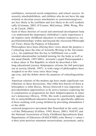 confidence, increased social competence, and school success. In
securely attachedchildren, and children who do not have the opp
ortunity to develop secure attachments to consistentcaregivers,
are less likely to be confident and less likely to do well academi
cally (Coleman, 2003; O’Conner, McCartney, 2006; Wong, Wie
st, & Cusick, 2002).
Each of these theories of social and emotional development help
s us understand the importance ofchildren’s early experiences a
nd inspires early childhood educators to nurture responsive, res
pectfulrelationships within and beyond the classroom.Philosophi
cal Views About the Purpose of Education
Philosophers have been offering their views about the purpose o
f schooling since the time of Aristotle.Writing in the 3rd centur
y b.c., he explained that the key to fulfillment was a well-
rounded educationthat included training for the body as well as
the mind (Smith, 1997/2001). Aristotle’s pupil Platoexpanded o
n these ideas in The Republic in which he described a life-
long educational journey thatprepares citizens for full participat
ion in society (Smith, 1997). A wide range of philosophers have
weighed in on this issue since these long-
ago eras, and the debate about the purposes of schoolingcontinu
es.
American scholars of the modern age have made significant con
tributions to these discussions. One ofthe best known of these p
hilosophers is John Dewey. Dewey believed it was important to
providechildren opportunities to be active learners exploring the
ir communities as preparation for their fullparticipation in Amer
ica’s democracy (Dewey, 1938). His work is particularly applica
ble to earlychildhood educators because he specifically addresse
d those working with young children by providing afoundation f
or the child-
centered progressive movement that flourished in the early year
s of the 20thcentury (Cuffaro, 1995; Reese, 2001). NAEYC and
the National Association of Early Childhood Specialistsin State
Departments of Education (NAECS/SDE) echo Dewey’s values i
n their joint position statement oncurriculum, assessment, and p
 