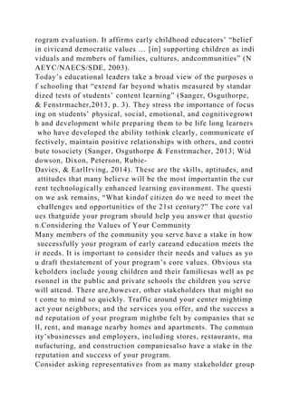 rogram evaluation. It affirms early childhood educators’ “belief
in civicand democratic values … [in] supporting children as indi
viduals and members of families, cultures, andcommunities” (N
AEYC/NAECS/SDE, 2003).
Today’s educational leaders take a broad view of the purposes o
f schooling that “extend far beyond whatis measured by standar
dized tests of students’ content learning” (Sanger, Osguthorpe,
& Fenstrmacher,2013, p. 3). They stress the importance of focus
ing on students’ physical, social, emotional, and cognitivegrowt
h and development while preparing them to be life long learners
who have developed the ability tothink clearly, communicate ef
fectively, maintain positive relationships with others, and contri
bute tosociety (Sanger, Osguthorpe & Fenstrmacher, 2013; Wid
dowson, Dixon, Peterson, Rubie-
Davies, & EarlIrving, 2014). These are the skills, aptitudes, and
attitudes that many believe will be the most importantin the cur
rent technologically enhanced learning environment. The questi
on we ask remains, “What kindof citizen do we need to meet the
challenges and opportunities of the 21st century?” The core val
ues thatguide your program should help you answer that questio
n.Considering the Values of Your Community
Many members of the community you serve have a stake in how
successfully your program of early careand education meets the
ir needs. It is important to consider their needs and values as yo
u draft thestatement of your program’s core values. Obvious sta
keholders include young children and their familiesas well as pe
rsonnel in the public and private schools the children you serve
will attend. There are,however, other stakeholders that might no
t come to mind so quickly. Traffic around your center mightimp
act your neighbors; and the services you offer, and the success a
nd reputation of your program mightbe felt by companies that se
ll, rent, and manage nearby homes and apartments. The commun
ity’sbusinesses and employers, including stores, restaurants, ma
nufacturing, and construction companiesalso have a stake in the
reputation and success of your program.
Consider asking representatives from as many stakeholder group
 