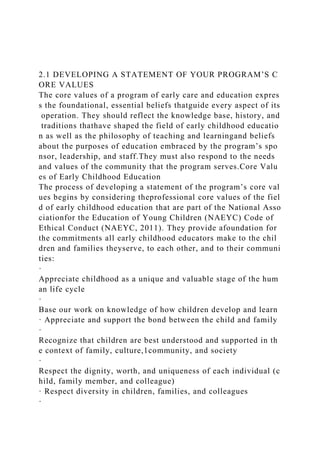 2.1 DEVELOPING A STATEMENT OF YOUR PROGRAM’S C
ORE VALUES
The core values of a program of early care and education expres
s the foundational, essential beliefs thatguide every aspect of its
operation. They should reflect the knowledge base, history, and
traditions thathave shaped the field of early childhood educatio
n as well as the philosophy of teaching and learningand beliefs
about the purposes of education embraced by the program’s spo
nsor, leadership, and staff.They must also respond to the needs
and values of the community that the program serves.Core Valu
es of Early Childhood Education
The process of developing a statement of the program’s core val
ues begins by considering theprofessional core values of the fiel
d of early childhood education that are part of the National Asso
ciationfor the Education of Young Children (NAEYC) Code of
Ethical Conduct (NAEYC, 2011). They provide afoundation for
the commitments all early childhood educators make to the chil
dren and families theyserve, to each other, and to their communi
ties:
·
Appreciate childhood as a unique and valuable stage of the hum
an life cycle
·
Base our work on knowledge of how children develop and learn
· Appreciate and support the bond between the child and family
·
Recognize that children are best understood and supported in th
e context of family, culture,1community, and society
·
Respect the dignity, worth, and uniqueness of each individual (c
hild, family member, and colleague)
· Respect diversity in children, families, and colleagues
·
 