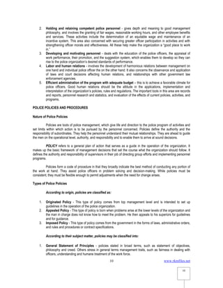 www.rkmfiles.net
10
10
2. Holding and retaining competent police personnel - gives depth and meaning to good management
philosophy, and involves the granting of fair wages, reasonable working hours, and other employee benefits
and services. These activities include the determination of an equitable wage and maintenance of an
incentive system. This area also concerned with securing greater officer participation in activities and with
strengthening officer morals and effectiveness. All these help make the organization a “good place to work
in.”
3. Developing and motivating personnel - deals with the education of the police officers, the appraisal of
work performance, their promotion, and the suggestion system, which enables them to develop so they can
rise to the police organization’s desired standards of performance.
4. Labor and human relations - involves the development of harmonious relations between management on
one hand and individual police officer the on the other hand. It also concerns the observance and application
of laws and court decisions affecting human relations, and relationships with other government law
enforcement agencies.
5. Efficient administration of the program with adequate budget – this is to achieve a favorable climate for
police officers. Good human relations should be the attitude in the applications, implementation and
interpretation of the organization’s policies, rules and regulations. The important tools in this area are records
and reports, personnel research and statistics, and evaluation of the effects of current policies, activities, and
programs.
POLICE POLICIES AND PROCEDURES
Nature of Police Policies
Policies are tools of police management, which give life and direction to the police program of activities and
set limits within which action is to be pursued by the personnel concerned. Policies define the authority and the
responsibility of subordinates. They help the personnel understand their mutual relationships. They are ahead to guide
the men on the operational level, authority, and responsibility and to enable them to arrive at sound decisions.
POLICY refers to a general plan of action that serves as a guide in the operation of the organization. It
makes up the basic framework of management decisions that set the course what the organization should follow. It
defines the authority and responsibility of supervisors in their job of directing group efforts and implementing personnel
programs.
Policies form a code of procedure in that they broadly indicate the best method of conducting any portion of
the work at hand. They assist police officers in problem solving and decision-making. While policies must be
consistent, they must be flexible enough to permit adjustments when the need for change arises.
Types of Police Policies
According to origin, policies are classified as:
1. Originated Policy - This type of policy comes from top management level and is intended to set up
guidelines in the operation of the police organization.
2. Appealed Policy - This type of policy is born when problems arise at the lower levels of the organization and
the man in charge does not know how to meet the problem. He then appeals to his superiors for guidelines
and for guidance.
3. Imposed Policy - This type of policy comes from the government in the forms of laws, administrative orders,
and rules and procedures or contract specifications.
According to their subject matter, policies may be classified into:
1. General Statement of Principles - policies stated in broad terms, such as statement of objectives,
philosophy and creed. Others stress in general terms management traits, such as fairness in dealing with
officers, understanding and humane treatment of the work force.
 