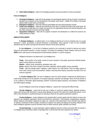 www.rkmfiles.net
100 100
3. Public Safety Intelligence – refers to the knowledge essential to ensure the protection of lives and properties.
Forms of Intelligence
1. Sociological Intelligence – deals with the demographic and psychological aspects of groups of people. It includes the
population and manpower and the characteristics of the people, public opinion – attitude of the majority of the people
towards matter of public policy and education.
2. Biographical Intelligence – deals with individual’s personalities who have actual possession of power.
3. Armed Force Intelligence – deals with the armed forces of the nation. It includes the position of the armed forces, the
constitutional and legal basis of its creation and actual role, the organizational structure and territorial disposition, and
the military manpower recruitment and Order of Battle
4. Geographical Intelligence – deals with the progress of research and development as it affects the economic and
military potential of a nation.
KINDS OF INTELLIGENCE
A. Strategic Intelligence – as defined earlier, it is an intelligence data that are not of an immediate value. It is usually
descriptive in nature, accumulation of physical description of personalities, modus operandi. It does not have immediate
operational value but rather long range that may become relevant to future police operations.
B. Line Intelligence – It is the kind of intelligence required by the commander to provide for planning and conduct
tactical and administrative operation in counter insurgency. This pertains to knowledge of People, Weather, Enemy and Terrain
(PWET) used in planning and conducting tactical and administrative operation in a counter insurgency.
Intelligence information to be determined in Line Intelligence are:
People - living condition of the people, sources of income, education of the people, government livelihood projects,
extent of enemy influence to the people
Weather – visibility, cloudy, temperature, precipitation (rain), wind
Enemy - location of the enemy, strength of the enemy, disposition, tactical capability, enemy vulnerability
Terrain - relief and drainage system, vegetation, surface material, man made features. There are military aspects of
terrain which includes cover and concealment, obstacle, critical key terrain features, observation and fields of fire, and
avenues of approach.
C. Counter Intelligence (CI) - this kind of intelligence covers the activity devoted in destroying the effectiveness of
hostile foreign activities and to the protection of info against espionage, subversion and sabotage. Hence, the three activities of
CI are: protection of information against espionage; protection of personnel against subversion; and protection of installations
and material against sabotage.
Counter Intelligence is also known as Negative Intelligence - a generic term meaning three different things;
Security Intelligence – means that the total sum of efforts to counsel the national policies, diplomatic decisions,
military data, and any other information of a secret nature affecting the security of the nation form unauthorized persons. It is an
effort to deny information to unauthorized persons by restricting to those who are explicitly authorized to possess it.
Counter-Intelligence - counter intelligence is the organized effort to protect specific data that might be of value to the
opponent’s own intelligence organization. Some of its functions are: Censorship – of the following: correspondence, broadcast,
telecast, telephone conversations, telegrams and cables, etc., prevention of the dissemination of any information that might aid
an opponent; maintenance of files of suspect; surveillance of suspects; mail reading, wire tapping and recording; infiltration of the
enemy intelligence organized to procure information about its method, personal, specific operations and interest.
Counter-Espionage - In counter-espionage, negative intelligence becomes a dynamic and active effort. Its purpose is
to investigate actual or theoretical violation of espionage laws, to enforce those laws and to apprehend any violators.
 