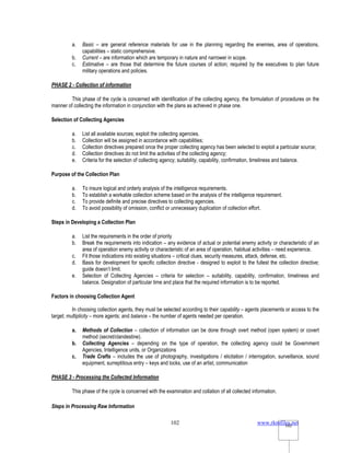 www.rkmfiles.net
102 102
a. Basic – are general reference materials for use in the planning regarding the enemies, area of operations,
capabilities – static comprehensive.
b. Current – are information which are temporary in nature and narrower in scope.
c. Estimative – are those that determine the future courses of action; required by the executives to plan future
military operations and policies.
PHASE 2 - Collection of information
This phase of the cycle is concerned with identification of the collecting agency, the formulation of procedures on the
manner of collecting the information in conjunction with the plans as achieved in phase one.
Selection of Collecting Agencies
a. List all available sources; exploit the collecting agencies.
b. Collection will be assigned in accordance with capabilities;
c. Collection directives prepared once the proper collecting agency has been selected to exploit a particular source;
d. Collection directives do not limit the activities of the collecting agency;
e. Criteria for the selection of collecting agency; suitability, capability, confirmation, timeliness and balance.
Purpose of the Collection Plan
a. To insure logical and orderly analysis of the intelligence requirements.
b. To establish a workable collection scheme based on the analysis of the intelligence requirement.
c. To provide definite and precise directives to collecting agencies.
d. To avoid possibility of omission, conflict or unnecessary duplication of collection effort.
Steps in Developing a Collection Plan
a. List the requirements in the order of priority
b. Break the requirements into indication – any evidence of actual or potential enemy activity or characteristic of an
area of operation enemy activity or characteristic of an area of operation, habitual activities – need experience.
c. Fit those indications into existing situations – critical clues, security measures, attack, defense, etc.
d. Basis for development for specific collection directive - designed to exploit to the fullest the collection directive;
guide doesn’t limit.
e. Selection of Collecting Agencies – criteria for selection – suitability, capability, confirmation, timeliness and
balance. Designation of particular time and place that the required information is to be reported.
Factors in choosing Collection Agent
In choosing collection agents, they must be selected according to their capability – agents placements or access to the
target; multiplicity – more agents; and balance – the number of agents needed per operation.
a. Methods of Collection – collection of information can be done through overt method (open system) or covert
method (secret/clandestine).
b. Collecting Agencies – depending on the type of operation, the collecting agency could be Government
Agencies, Intelligence units, or Organizations
c. Trade Crafts – includes the use of photography, investigations / elicitation / interrogation, surveillance, sound
equipment, surreptitious entry – keys and locks, use of an artist, communication
PHASE 3 - Processing the Collected Information
This phase of the cycle is concerned with the examination and collation of all collected information.
Steps in Processing Raw Information
 
