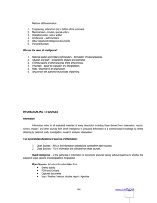 www.rkmfiles.net
104 104
Methods of Dissemination
1. Fragmentary orders from top to bottom of the command
2. Memorandum, circulars, special orders
3. Operations order, oral or written
4. Conference – staff members
5. Other report and intelligence documents
6. Personal Contact
Who are the users of intelligence?
1. National leaders and military commanders – formulation of national policies.
2. Advisors and Staff – preparations of plans and estimates
3. Friendly nations or other branches of the armed forces.
4. Processor – basis for evaluation and interpretation.
5. Head / chairman of an organization
6. Any person with authority for purposes of planning.
INFORMATION AND ITS SOURCES
Information
Information refers to all evaluated materials of every description including those derived from observation, reports,
rumors, imagery, and other sources from which intelligence in produced. Information is a communicated knowledge by others
obtaining by personal study, investigation, research, analysis, observation.
Two General classifications of sources of information:
1. Open Sources – 99% of the information collected are coming from open sources.
2. Close Sources – 1% of information are collected from close sources.
Overt Intelligence – is the gathering of information or documents procured openly without regard as to whether the
subject or target become knowledgeable of the purpose
Open Sources: Includes information taken from
 Enemy activity
 POW and Civilians
 Captured documents
 Map - Weather, forecast, studies, report - Agencies
 