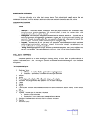 www.rkmfiles.net
106 106
Common Motives of Informants
People give information to the police due to various reasons. Their motives include reward, revenge, fear and
avoidance of punishment, friendship, patriotism, vanity, civic-mindedness, repentance, competition, and other motives.
INFROMANT RECRUITMENT
Phases
1. Selection – it is particularly desirable to be able to identity and recruit an informant who has access to many
criminal in-group or subversive organization. Wide access is probably the single most important feature in the
consideration of recruiting the potential informant
2. Investigation – the investigation of the potential informants that has tentatively identified as a “probable” must be
as thorough as possible. It must establish possible existing motives as to this person might assist the police Intel
community. Failure to do so will deny this office who must perform the approach and persuasion phase with little
more that a guess. If necessary, conduct complete background investigation (CBI)
3. Approach – approach must be done in a setting from which might include pleasant surroundings, perhaps a
confidential apartment, completely free form any probability of compromise, preferably in an adjacent city or a
remote area foreign to the informants living pattern.
4. Testing – the testing program should begin, of course, with the limited assignment, with a gradual integration into
the more important areas. The occasional testing of an informant should continue through the entire affiliation
INTELLIGENCE OPERATIONS
Intelligence Operations is the result of intelligence planning, planning is always ahead of operation although an
operation can be made without a plan, it is usually due to sudden and inevitable situations but definitely this is poor intelligence
management.
The 14Operational Cycles
1. Mission and Target –
a. Infiltration – the insertion of action agent inside the target organization
b. Penetration – recruitment of action agent inside the target organization
2. Planning
3. Spotting
4. Partial Background Investigation (PBI) or Complete Background Investigation
5. Recruitment - the only qualification of an agent is to have an access to the target
6. Training
7. Briefing
8. Dispatch
9. Communication - technical method like telephone/radio, non-technical method like personal meeting, live drop or dead
drop
10. Debriefing
11. Payments – depends upon the motivation of informant
a. Regulatory - pay no bonuses
b. Supplemental - income that is enough to ease his financial worries
12. Disposition – involve activity on rerouting, retraining, retesting, termination
13. Reporting
14. Operational Testing
 