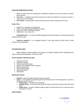 www.rkmfiles.net
107 107
COVER AND UNDERCOVER ACTIVITIES
1. Cover - the means by which an individual group of organization conceals the true nature of its acts and or existence
from the observer.
2. Cover story – a biographical data through fictional that will portray the personality of the agent he assumed, a
scenario to cover up the operation
3. Cover Support – an agent assigned in target areas with the primary mission of supporting the cover story.
Types of Cover
1. Natural Cover – using actual or true background
2. Artificial – using biographical data adopted for the purpose
3. Cover with in a Cover – justification of existence
4. Multiple Cover – any cover you wish.
Organizational Cover – is an account consisting of biographical which when adopted by an individual will assume the
personality he wants to adopt
Undercover Assignment – is an investigative technique in which agent conceal his official identity an obtain
information from that organization
THE UNDECOVER AGENT
Special qualifications include knowledge of the language, area background regarding events, knowledge about the
custom and habits, physical appearance, and must be an artist.
Factors considered in Selecting Cover Story
1. Mutual Point of Interest
2. Justification of presents
3. Previous and permanent address
4. Efficiency of role and freedom from the movement
5. Means of communication
6. Social and financial status
7. Optional alternate plan
8. Safe departure
Selecting Action Agents
1. Placement – location of prospective agent with respect to the target
2. Access – it is the capability of a prospective agent to obtain the desired info for the Intel organization or to perform to
Intel collection mission in the area.
 Primary Access – it is the access to the desired info
 Secondary Access – it is the access to the desired info through a principal source where the latter has the direct
access
 Outside Access – the agent is employed outside the target and merely monitor info from a third person who is
monitoring info n the area
AGENT CONTROL
 