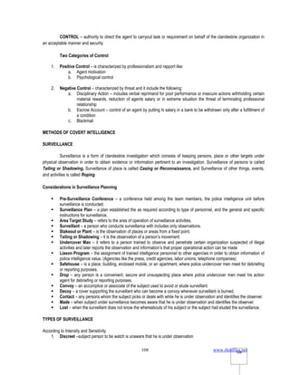 www.rkmfiles.net
108 108
CONTROL – authority to direct the agent to carryout task or requirement on behalf of the clandestine organization in
an acceptable manner and security
Two Categories of Control
1. Positive Control – is characterized by professionalism and rapport like:
a. Agent motivation
b. Psychological control
2. Negative Control – characterized by threat and it include the following:
a. Disciplinary Action – includes verbal reprimand for poor performance or insecure actions withholding certain
material rewards, reduction of agents salary or in extreme situation the threat of terminating professional
relationship
b. Escrow Account – control of an agent by putting hi salary in a bank to be withdrawn only after a fulfillment of
a condition
c. Blackmail
METHODS OF COVERT INTELLIGENCE
SURVEILLANCE
Surveillance is a form of clandestine investigation which consists of keeping persons, place or other targets under
physical observation in order to obtain evidence or information pertinent to an investigation. Surveillance of persons is called
Tailing or Shadowing, Surveillance of place is called Casing or Reconnaissance, and Surveillance of other things, events,
and activities is called Roping.
Considerations in Surveillance Planning
 Pre-Surveillance Conference – a conference held among the team members, the police intelligence unit before
surveillance is conducted.
 Surveillance Plan – a plan established the as required according to type of personnel, and the general and specific
instructions for surveillance.
 Area Target Study – refers to the area of operation of surveillance activities.
 Surveillant – a person who conducts surveillance with includes only observations.
 Stakeout or Plant – is the observation of places or areas from a fixed point.
 Tailing or Shadowing – it is the observation of a person’s movement.
 Undercover Man – it refers to a person trained to observe and penetrate certain organization suspected of illegal
activities and later reports the observation and information’s that proper operational action can be made
 Liason Program – the assignment of trained intelligence personnel to other agencies in order to obtain information of
police intelligence value. (Agencies like the press, credit agencies, labor unions, telephone companies)
 Safehouse – is a place, building, enclosed mobile, or an apartment, where police undercover men meet for debriefing
or reporting purposes.
 Drop – any person is a convenient, secure and unsuspecting place where police undercover men meet his action
agent for debriefing or reporting purposes.
 Convoy – an accomplice or associate of the subject used to avoid or elude surveillant.
 Decoy – a cover supporting the surveillant who can become a convoy whenever surveillant is burned.
 Contact – any persons whom the subject picks or deals with while he is under observation and identifies the observer.
 Made – when subject under surveillance becomes aware that he is under observation and identifies the observer.
 Lost – when the surveillant does not know the whereabouts of his subject or the subject had eluded the surveillance.
TYPES OF SURVEILLANCE
According to Intensity and Sensitivity
1. Discreet –subject person to be watch is unaware that he is under observation
 