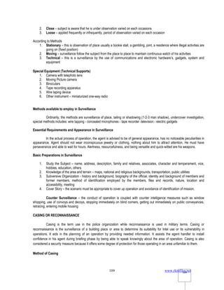 www.rkmfiles.net
109 109
2. Close – subject is aware that he is under observation varied on each occasions
3. Loose – applied frequently or infrequently, period of observation varied on each occasion
According to Methods
1. Stationary – this is observation of place usually a bookie stall, a gambling, joint, a residence where illegal activities are
going on (fixed position)
2. Moving – surveillance follow the subject from the place to place to maintain continuous watch of his activities
3. Technical – this is a surveillance by the use of communications and electronic hardware’s, gadgets, system and
equipment
Special Equipment (Technical Supports)
1. Camera with telephoto lens
2. Moving Picture camera
3. Binoculars
4. Tape recording apparatus
5. Wire taping device
6. Other instrument – miniaturized one-way radio
Methods available to employ in Surveillance
Ordinarily, the methods are surveillance of place, tailing or shadowing (1-2-3 man shadow), undercover investigation,
special methods includes: wire tapping - concealed microphones - tape recorder -television - electric gadgets
Essential Requirements and Appearance in Surveillance
In the actual process of operation, the agent is advised to be of general appearance, has no noticeable peculiarities in
appearance. Agent should not wear inconspicuous jewelry or clothing, nothing about him to attract attention. He must have
perseverance and able to wait for hours. Alertness, resourcefulness, and being versatile and quick-witted are his weapons.
Basic Preparations in Surveillance
1. Study the Subject – name, address, description, family and relatives, associates, character and temperament, vice,
hobbies, education, others
2. Knowledge of the area and terrain – maps, national and religious backgrounds, transportation, public utilities
3. Subversive Organization - history and background, biography of the official, identity and background of members and
former members, method of identification employed by the members, files and records, nature, location and
accessibility, meeting
4. Cover Story – the scenario must be appropriate to cover up operation and avoidance of identification of mission.
Counter Surveillance – the conduct of operation is coupled with counter intelligence measures such as window
shopping, use of convoys and decoys, stopping immediately on blind corners, getting out immediately on public conveyances,
retracing, entering mobile housing
CASING OR RECONNAISSANCE
Casing is the term use in the police organization while reconnaissance is used in military terms. Casing or
reconnaissance is the surveillance of a building place or area to determine its suitability for Intel use or its vulnerability in
operations. It aids in the planning of an operation by providing needed information. It assists the agent handler to install
confidence in his agent during briefing phase by being able to speak knowingly about the area of operation. Casing is also
considered a security measure because it offers some degree of protection for those operating in an area unfamiliar to them.
Method of Casing
 
