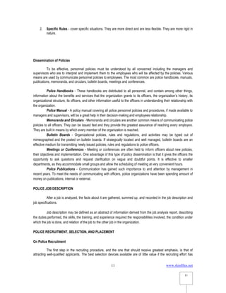 www.rkmfiles.net
11
11
2. Specific Rules - cover specific situations. They are more direct and are less flexible. They are more rigid in
nature.
Dissemination of Policies
To be effective, personnel policies must be understood by all concerned including the managers and
supervisors who are to interpret and implement them to the employees who will be affected by the policies. Various
means are used by communicate personnel policies to employees. The most common are police handbooks, manuals,
publications, memoranda, and circulars, bulletin boards, meetings and conferences.
Police Handbooks - These handbooks are distributed to all personnel, and contain among other things,
information about the benefits and services that the organization grants to its officers, the organization’s history, its
organizational structure, its officers, and other information useful to the officers in understanding their relationship with
the organization.
Police Manual - A policy manual covering all police personnel policies and procedures, if made available to
managers and supervisors, will be a great help in their decision-making and employees relationship.
Memoranda and Circulars - Memoranda and circulars are another common means of communicating police
policies to all officers. They can be issued fast and they provide the greatest assurance of reaching every employee.
They are built in means by which every member of the organization is reached.
Bulletin Boards - Organizational policies, rules and regulations, and activities may be typed out of
mimeographed and the posted on bulletin boards. If strategically located and well managed, bulletin boards are an
effective medium for transmitting newly issued policies, rules and regulations to police officers.
Meetings or Conferences - Meeting or conferences are often held to inform officers about new policies,
their objectives and implementation. One advantage of this type of policy dissemination is that it gives the officers the
opportunity to ask questions and request clarification on vague and doubtful points. It is effective to smaller
departments, as they accommodate small groups and allow the scheduling of meeting at very convenient hours.
Police Publications - Communication has gained such importance to and attention by management in
recent years. To meet the needs of communicating with officers, police organizations have been spending amount of
money on publications, internal or external.
POLICE JOB DESCRIPTION
After a job is analyzed, the facts about it are gathered, summed up, and recorded in the job description and
job specifications.
Job description may be defined as an abstract of information derived from the job analysis report, describing
the duties performed, the skills, the training, and experience required the responsibilities involved, the condition under
which the job is done, and relation of the job to the other job in the organization.
POLICE RECRUITMENT, SELECTION, AND PLACEMENT
On Police Recruitment
The first step in the recruiting procedure, and the one that should receive greatest emphasis, is that of
attracting well-qualified applicants. The best selection devices available are of little value if the recruiting effort has
 