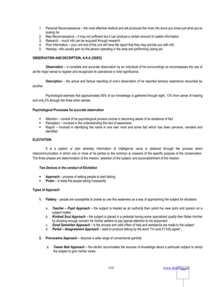 www.rkmfiles.net
110 110
1. Personal Reconnaissance – the most effective method and will produced the most info since you know just what you’re
looking for.
2. Map Reconnaissance – it may not sufficient but it can produce a certain amount of usable information
3. Research - much info can be acquired through research
4. Prior Information – your unit and of the unit will have file report that they may provide you with info
5. Hearsay –info usually gain by the person operating in the area and performing casing job
OBSERVATION AND DECRIPTION, A.K.A (ODEX)
Observation – a complete and accurate observation by an individual of his surroundings an encompasses the use of
all the major sense to register and recognized its operational or Intel significance
Description – the actual and factual reporting of one’s observation of he reported sensory experience recounted by
another
Psychologist estimate that approximately 85% of our knowledge is gathered through sight, 13% from sense of hearing
and only 2% through the three other senses
Psychological Processes for accurate observation
 Attention – consist of he psychological process involve in becoming aware of an existence of fact
 Perception – involved in the understanding this fact of awareness
 Report – involved in identifying the name in one own mind and some fact which has been perceive, narrated and
identified
ELICITATION
It is a system or plan whereby information of intelligence value is obtained through the process direct
intercommunication in which one or more of he parties to the common is unaware of the specific purpose of the conservation.
The three phases are determination of the mission, selection of the subject, and accomplishment of the mission.
Two Devices in the conduct of Elicitation
 Approach – process of setting people to start talking
 Probe – to keep the people taking incessantly
Types of Approach
1. Flattery – people are susceptible to praise so use this weakness as a way of approaching the subject for elicitation.
a. Teacher – Pupil Approach – the subject is treated as an authority then solicit his view point and opinion on a
subject matter.
b. Kindred Soul Approach – the subject is placed in a pedestal having some specialized quality then flatter him/her
by showing enough concern for his/her welfare to pay special attention to his enjoyment
c. Good Samaritan Approach – is the sincere and valid offers of help and assistance are made to the subject
d. Partial – disagreement Approach – seek to produce talking by the word “I’m sure if I fully agree”.
2. Provocative Approach – discover a wide range of conventional gambits
a. Teaser Bait Approach – the elicitor accumulates the sources of knowledge about a particular subject to tempt
the subject to give his/her views.
 