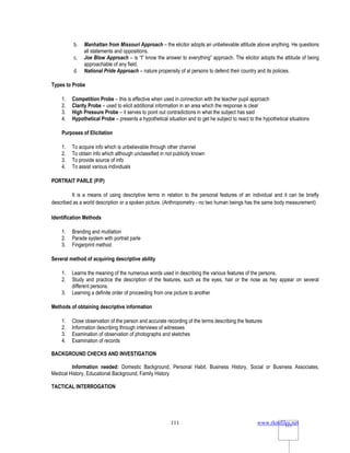 www.rkmfiles.net
111 111
b. Manhattan from Missouri Approach – the elicitor adopts an unbelievable attitude above anything. He questions
all statements and oppositions.
c. Joe Blow Approach – is “I” know the answer to everything” approach. The elicitor adopts the attitude of being
approachable of any field.
d. National Pride Approach – nature propensity of al persons to defend their country and its policies.
Types to Probe
1. Competition Probe – this is effective when used in connection with the teacher pupil approach
2. Clarity Probe – used to elicit additional information in an area which the response is clear
3. High Pressure Probe – it serves to point out contradictions in what the subject has said
4. Hypothetical Probe – presents a hypothetical situation and to get he subject to react to the hypothetical situations
Purposes of Elicitation
1. To acquire info which is unbelievable through other channel
2. To obtain info which although unclassified in not publicity known
3. To provide source of info
4. To assist various individuals
PORTRAIT PARLE (P/P)
It is a means of using descriptive terms in relation to the personal features of an individual and it can be briefly
described as a world description or a spoken picture. (Anthropometry - no two human beings has the same body measurement)
Identification Methods
1. Branding and mutilation
2. Parade system with portrait parle
3. Fingerprint method
Several method of acquiring descriptive ability
1. Learns the meaning of the numerous words used in describing the various features of the persons.
2. Study and practice the description of the features, such as the eyes, hair or the nose as hey appear on several
different persons.
3. Learning a definite order of proceeding from one picture to another
Methods of obtaining descriptive information
1. Close observation of the person and accurate recording of the terms describing the features
2. Information describing through interviews of witnesses
3. Examination of observation of photographs and sketches
4. Examination of records
BACKGROUND CHECKS AND INVESTIGATION
Information needed: Domestic Background, Personal Habit, Business History, Social or Business Associates,
Medical History, Educational Background, Family History
TACTICAL INTERROGATION
 