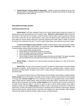 www.rkmfiles.net
113 113
8. “Question Barrage” Technique (Rapid Fire Questioning) – intended to confuse the interrogee and put him into a
defensive position. The interrogee become frustrated and confused, he will likely reveal more than he intended, thus
creating opening for further questioning.
INTELLIGENCE IN NATIONAL SECURITY
Understanding National Security
National Interest - Each nation, regardless of creed or form, has their national interest to protect and to advance. For
national interests, people would willingly go to war to succeed of perish. What then is national interest? National interest has
been defined in many ways. But for our purposes, we take the context of national interest to mean the general and continuing
end for which a nation acts. The term “national interest” is used to refer to the general concept of national security and well-
being. National are what the decision-making body in government determines which beliefs, matters or dictates of conscience
are important to the maintenance of the nation. To secure or support national interest, certain objectives may be set by a nation.
And what are the Philippines national interests? Invariably, our national interest includes self-preservation, freedom
and independence, territorial integrity, political stability, and socio-economic welfare. National Principles and Polices - From
our national interests, national principles and polices are derived. These are:
a. That our country shall be a Republican State
b. That the defense of the state shall be the concern of all citizens.
c. That we, as a people, renounce war to further our national interests.
d. That our government shall promote social justice.
e. That as a matter of concept, civilian authority is supreme at all times over the military. This concept is actualized
when the President assumes at the same time the position of the Commander-in-Chief of the AFP.
National Strategy - In furtherance of our national principles and polices, the leaders of our nation are then able to
formulate our strategy.
National Power - How may a nation measures ones power? The elements of national power are numerical strengths
and character of population, cultural development and character of government, geographical location, resources, economic
development and military potential. The degree to which a nation is strong or deficient in these elements is normally a measure
of its national power.
The components of National Power are: Political Strength, Economic Strength, Cultural Strength, and Military Strength.
Political strength stems from the character of the people and from the type and stability of the government and the soundness
of its foreign policy. Economic strength stems from a combination of factor such as geographic location, climatic conditions,
supply of natural resources, industrial capacity, internal and external communication systems, international trade, and the size,
health and technical competence of the population. Cultural strength stems from the national unity, the social and moral fiber of
the people and the things they believe in, and from the nature and vigor of national institutions-political, social, religious,
educational, scientific and cultural. Military strength is the ability of a nation to exert pressure by armed force in furtherance of
national policy. It consists of the strength of all the armed forces in combination with other elements of national power, depending
heavily on natural resources, economic strength, a broad base of war industries and a vigorous population, military strength is
influenced by the number and quality of the nation’s military, economic, and political alliances.
 