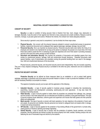 www.rkmfiles.net
114 114
INDUSTIRIAL SECURITY MANAGEMENT & ADMINISTRATION
CONCEPT OF SECURITY
Security is a state or condition of being secured; there is freedom from fear, harm, danger, loss, destruction or
damages. Basically, it was the action of man against man that led to many unsecured and unsafe conditions. Reasons could be
economic, revenge, or just plain greed and avarice. Whatever the motives, the civilized man needs adequate protection.
Since security in general is very hard to comprehend, it can be divided into three major areas:
1. Physical Security - this concern with the physical measures adopted to prevent unauthorized access to equipment,
facilities, material and document and to safeguard them against espionage, sabotage, damage, loss and theft.
2. Personnel Security- this is as important as physical security. Personnel security starts even before the hiring of an
employee and remains to be maintained for as long as the person is employed. Its purpose is to insure that a firm hires
those best suited to assist the firm in achieving its goals and objectives and once hired assist in providing necessary
security to the work force while carrying out their functions.
3. Document and Information Security- this involves the protection of documents and classified papers from loss,
access by unauthorized persons, damage, theft and compromise through disclosure. Classified documents need
special handling. Lack of indoctrination and orientation among the personal handling them can result in the leakage,
loss, theft and unauthorized disclosure of the documents.
Physical security, personnel security, and document security cannot exist independently- they are mutually supporting.
They are in many respects overlapping. Physical security is correlated to the other two parts, interwoven and one is essential to
the other.
PROTECTIVE SECURITY SYSTEMS
Protective Security can be defined as those measures taken by an installation or unit to protect itself against
sabotage, espionage or subversion and at the same time provide freedom of action in order to provide the installation of the unit
with the necessary flexibility to accomplish its mission.
The aspects of protective security can be seen with the application of the following:
1. Industrial Security – a type of security applied to business groups engaged in industries like manufacturing,
assembling, research and development, processing, warehousing and even agriculture. It may also mean the
business of providing security.
2. Hotel Security - a type of security applied to hotels where its properties are protected from pilferage, loss, damage
and the function in the hotel restaurants are not disturbed and troubled by outsiders or the guest themselves. This type
of security employs house detectives, uniforms guard and supervisor and insures that hotel guests and their personal
effects are safeguarded.
3. Bank security - this type of security is concern with bank operations. Its main objective is the protection of bank cash
and assets, its personnel and clientele. Security personnel are trained to safeguard bank and assets while in storage,
in transit and during transactions.
4. VIP Security - a type of security applied for the protection of top-ranking officials of the government or private entity,
visiting persons of illustrious standing and foreign dignitaries.
5. School Security - a type of security that is concern with the protection of students, faculty members, and school
properties. Security personnel are trained to protect the school property from theft, vandals, handling campus riots and
detecting the use of intoxicated drugs and alcohol by the students.
 