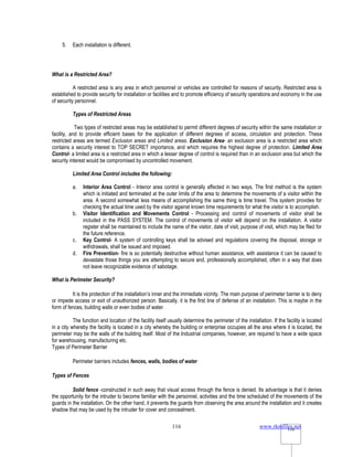 www.rkmfiles.net
116 116
5. Each installation is different.
What is a Restricted Area?
A restricted area is any area in which personnel or vehicles are controlled for reasons of security. Restricted area is
established to provide security for installation or facilities and to promote efficiency of security operations and economy in the use
of security personnel.
Types of Restricted Areas
Two types of restricted areas may be established to permit different degrees of security within the same installation or
facility, and to provide efficient bases for the application of different degrees of access, circulation and protection. These
restricted areas are termed Exclusion areas and Limited areas. Exclusion Area- an exclusion area is a restricted area which
contains a security interest to TOP SECRET importance, and which requires the highest degree of protection. Limited Area
Control- a limited area is a restricted area in which a lesser degree of control is required than in an exclusion area but which the
security interest would be compromised by uncontrolled movement.
Limited Area Control includes the following:
a. Interior Area Control - Interior area control is generally affected in two ways. The first method is the system
which is initiated and terminated at the outer limits of the area to determine the movements of a visitor within the
area. A second somewhat less means of accomplishing the same thing is time travel. This system provides for
checking the actual time used by the visitor against known time requirements for what the visitor is to accomplish.
b. Visitor Identification and Movements Control - Processing and control of movements of visitor shall be
included in the PASS SYSTEM. The control of movements of visitor will depend on the installation. A visitor
register shall be maintained to include the name of the visitor, date of visit, purpose of visit, which may be filed for
the future reference.
c. Key Control- A system of controlling keys shall be advised and regulations covering the disposal, storage or
withdrawals, shall be issued and imposed.
d. Fire Prevention- fire is so potentially destructive without human assistance, with assistance it can be caused to
devastate those things you are attempting to secure and, professionally accomplished, often in a way that does
not leave recognizable evidence of sabotage.
What is Perimeter Security?
It is the protection of the installation’s inner and the immediate vicinity. The main purpose of perimeter barrier is to deny
or impede access or exit of unauthorized person. Basically, it is the first line of defense of an installation. This is maybe in the
form of fences, building walls or even bodies of water.
The function and location of the facility itself usually determine the perimeter of the installation. If the facility is located
in a city whereby the facility is located in a city whereby the building or enterprise occupies all the area where it is located, the
perimeter may be the walls of the building itself. Most of the Industrial companies, however, are required to have a wide space
for warehousing, manufacturing etc.
Types of Perimeter Barrier
Perimeter barriers includes fences, walls, bodies of water
Types of Fences
Solid fence -constructed in such away that visual access through the fence is denied. Its advantage is that it denies
the opportunity for the intruder to become familiar with the personnel, activities and the time scheduled of the movements of the
guards in the installation. On the other hand, it prevents the guards from observing the area around the installation and it creates
shadow that may be used by the intruder for cover and concealment.
 