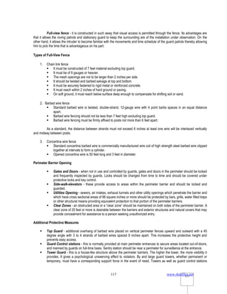 www.rkmfiles.net
117 117
Full-view fence - it is constructed in such away that visual access is permitted through the fence. Its advantages are
that it allows the roving patrols and stationary guard to keep the surrounding are of the installation under observation. On the
other hand, it allows the intruder to become familiar with the movements and time schedule of the guard patrols thereby allowing
him to pick the time that is advantageous on his part.
Types of Full-View Fence
1. Chain link fence
 It must be constructed of 7 feet material excluding top guard.
 It must be of 9 gauges or heavier.
 The mesh openings are not to be larger than 2 inches per side.
 It should be twisted and barbed selvage at top and bottom
 It must be securely fastened to rigid metal or reinforced concrete.
 It must reach within 2 inches of hard ground or paving.
 On soft ground, it must reach below surface deep enough to compensate for shifting soil or sand.
2. Barbed wire fence
 Standard barbed wire is twisted, double-strand, 12-gauge wire with 4 point barbs spaces in an equal distance
apart.
 Barbed wire fencing should not be less than 7 feet high excluding top guard.
 Barbed wire fencing must be firmly affixed to posts not more than 6 feet apart.
As a standard, the distance between strands must not exceed 6 inches at least one wire will be interlaced vertically
and midway between posts.
3. Concertina wire fence
 Standard concertina barbed wire is commercially manufactured wire coil of high strength steel barbed wire clipped
together at intervals to form a cylinder.
 Opened concertina wire is 50 feet long and 3 feet in diameter.
Perimeter Barrier Opening
 Gates and Doors - when not in use and controlled by guards, gates and doors in the perimeter should be locked
and frequently inspected by guards. Locks should be changed from time to time and should be covered under
protective locks and key control.
 Side-walk-elevators - these provide access to areas within the perimeter barrier and should be locked and
guarded.
 Utilities Opening - sewers, air intakes, exhaust tunnels and other utility openings which penetrate the barrier and
which have cross sectional areas of 96 square inches or more should be protected by bars, grills, water filled traps
or other structural means providing equivalent protection to that portion of the perimeter barriers.
 Clear Zones - an obstructed area or a “clear zone” should be maintained on both sides of the perimeter barrier. A
clear zone of 20 feet or more is desirable between the barriers and exterior structures and natural covers that may
provide concealment for assistance to a person seeking unauthorized entry.
Additional Protective Measures
 Top Guard - additional overhang of barbed wire placed on vertical perimeter fences upward and outward with a 45
degree angle with 3 to 4 strands of barbed wires spaced 6 inches apart. This increases the protective height and
prevents easy access.
 Guard Control stations - this is normally provided at main perimeter entrances to secure areas located out-of-doors,
and manned by guards on full-time basis. Sentry station should be near a perimeter for surveillance at the entrance.
 Tower Guard - this is a house-like structure above the perimeter barriers. The higher the tower, the more visibility it
provides. It gives a psychological unswerving effect to violators. By and large guard towers, whether permanent or
temporary, must have a corresponding support force in the event of need. Towers as well as guard control stations
 