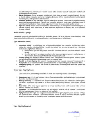 www.rkmfiles.net
118 118
should have telephones, intercoms, and if possible two-way radios connected to security headquarters or office to call
for reserves in the event of need.
 Barrier Maintenance - fencing barriers and protective walls should always be regularly inspected by security. Any sign
or attempts to break in should be reported for investigation. Destruction of fence or sections thereof should be repaired
immediately and guard vigilance should be increased.
 Protection in Depth - in large open areas or ground where fencing or walling is impractical and expensive, warning
signs should be conspicuously placed. The depth itself is protection reduction of access roads, and sufficient notices to
warn intruders should be done. Use of animals, as guards and intrusion device, can also be good as barriers.
 Signs and notices - “Control signs” should be erected where necessary in the management of unauthorized ingress to
preclude accidental entry. Signs should be plainly visible and legible from any approach and in an understood
language or dialect.
What is Protective Lighting?
The idea that lighting can provide improve protection for people and facilities is as old as civilization. Protective lighting is the
single most cost-effective deterrent to crime because it creates a psychological deterrent to the intruders.
Types of Protective Lighting
1. Continuous lighting - the most familiar type of outdoor security lighting, this is designed to provide two specific
results: glare projection or controlled lighting. It consists of a series of fixed luminaries at range to flood a given area
continuously during the hours of darkness.
a. Glare projection type- it is being used in prisons and correctional institutions to illuminate walls and outside
barriers.
b. Controlled lighting- it is generally employed where, due to surrounding property owners, nearby highways or
other limitations, it is necessary for the light to be more precisely focused.
2. Standby lighting - it is designed for reserve or standby use or to supplement continuous systems. A standby system
can be most useful to selectively light a particular area in an occasional basis.
3. Movable or Portable lighting - this system is manually operated and is usually made up of movable search or
floodlights that can be located in selected or special locations which will require lighting only for short period of time.
4. Emergency lighting - this system is used in times of power failure or other emergencies when other systems are
inoperative.
General Types of Lighting Sources
Listed below are the general lighting sources that are mostly used in providing indoor or outdoor lighting.
1. Incandescent lamp - it is the least expensive in terms of energy consumed and has the advantage of providing instant
illumination when the switch is on.
2. Mercury vapor lamp - it is considered more efficient that the incandescent and used widespread in exterior lighting.
This emits a purplish-white color, caused by an electric current passing through a tube of conducting and luminous
gas.
3. Metal halide - it has similar physical appearance to mercury vapor but provides a light source of higher luminous
efficiency and better color rendition.
4. Fluorescent - this provides good color rendition, high lamp efficiency as well as long life. However, it cannot project
light over long distance and thus are not desirable as flood type lights.
5. High-pressure sodium vapor - this has gained acceptance for exterior lighting of parking areas, roadways, buildings
and commercial interior installations. Constructed on the same principle as mercury vapor lamps, they emit a golden
white to light pink color and this provide high lumen efficiency and relatively good color rendition.
Types of Lighting Equipment
 