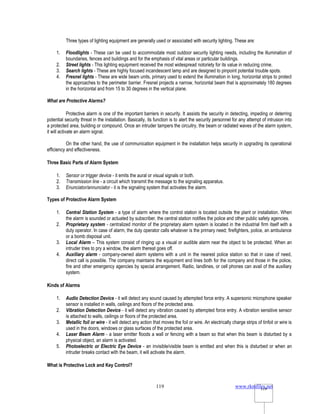 www.rkmfiles.net
119 119
Three types of lighting equipment are generally used or associated with security lighting. These are:
1. Floodlights - These can be used to accommodate most outdoor security lighting needs, including the illumination of
boundaries, fences and buildings and for the emphasis of vital areas or particular buildings.
2. Street lights - This lighting equipment received the most widespread notoriety for its value in reducing crime.
3. Search lights - These are highly focused incandescent lamp and are designed to pinpoint potential trouble spots.
4. Fresnel lights - These are wide beam units, primary used to extend the illumination in long, horizontal strips to protect
the approaches to the perimeter barrier. Fresnel projects a narrow, horizontal beam that is approximately 180 degrees
in the horizontal and from 15 to 30 degrees in the vertical plane.
What are Protective Alarms?
Protective alarm is one of the important barriers in security. It assists the security in detecting, impeding or deterring
potential security threat in the installation. Basically, its function is to alert the security personnel for any attempt of intrusion into
a protected area, building or compound. Once an intruder tampers the circuitry, the beam or radiated waves of the alarm system,
it will activate an alarm signal.
On the other hand, the use of communication equipment in the installation helps security in upgrading its operational
efficiency and effectiveness.
Three Basic Parts of Alarm System
1. Sensor or trigger device - it emits the aural or visual signals or both.
2. Transmission line - a circuit which transmit the message to the signaling apparatus.
3. Enunciator/annunciator - it is the signaling system that activates the alarm.
Types of Protective Alarm System
1. Central Station System - a type of alarm where the control station is located outside the plant or installation. When
the alarm is sounded or actuated by subscriber, the central station notifies the police and other public safety agencies.
2. Proprietary system - centralized monitor of the proprietary alarm system is located in the industrial firm itself with a
duty operator. In case of alarm, the duty operator calls whatever is the primary need; firefighters, police, an ambulance
or a bomb disposal unit.
3. Local Alarm – This system consist of ringing up a visual or audible alarm near the object to be protected. When an
intruder tries to pry a window, the alarm thereat goes off.
4. Auxiliary alarm - company-owned alarm systems with a unit in the nearest police station so that in case of need,
direct call is possible. The company maintains the equipment and lines both for the company and those in the police,
fire and other emergency agencies by special arrangement. Radio, landlines, or cell phones can avail of the auxiliary
system.
Kinds of Alarms
1. Audio Detection Device - it will detect any sound caused by attempted force entry. A supersonic microphone speaker
sensor is installed in walls, ceilings and floors of the protected area.
2. Vibration Detection Device - it will detect any vibration caused by attempted force entry. A vibration sensitive sensor
is attached to walls, ceilings or floors of the protected area.
3. Metallic foil or wire - it will detect any action that moves the foil or wire. An electrically charge strips of tinfoil or wire is
used in the doors, windows or glass surfaces of the protected area.
4. Laser Beam Alarm - a laser emitter floods a wall or fencing with a beam so that when this beam is disturbed by a
physical object, an alarm is activated.
5. Photoelectric or Electric Eye Device - an invisible/visible beam is emitted and when this is disturbed or when an
intruder breaks contact with the beam, it will activate the alarm.
What is Protective Lock and Key Control?
 