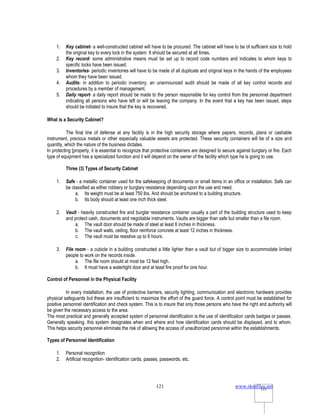 www.rkmfiles.net
121 121
1. Key cabinet- a well-constructed cabinet will have to be procured. The cabinet will have to be of sufficient size to hold
the original key to every lock in the system. It should be secured at all times.
2. Key record- some administrative means must be set up to record code numbers and indicates to whom keys to
specific locks have been issued.
3. Inventories- periodic inventories will have to be made of all duplicate and original keys in the hands of the employees
whom they have been issued.
4. Audits- in addition to periodic inventory, an unannounced audit should be made of all key control records and
procedures by a member of management.
5. Daily report- a daily report should be made to the person responsible for key control from the personnel department
indicating all persons who have left or will be leaving the company. In the event that a key has been issued, steps
should be initiated to insure that the key is recovered.
What is a Security Cabinet?
The final line of defense at any facility is in the high security storage where papers, records, plans or cashable
instrument, precious metals or other especially valuable assets are protected. These security containers will be of a size and
quantity, which the nature of the business dictates.
In protecting [property, it is essential to recognize that protective containers are designed to secure against burglary or fire. Each
type of equipment has a specialized function and it will depend on the owner of the facility which type ha is going to use.
Three (3) Types of Security Cabinet
1. Safe - a metallic container used for the safekeeping of documents or small items in an office or installation. Safe can
be classified as either robbery or burglary resistance depending upon the use and need.
a. Its weight must be at least 750 lbs. And should be anchored to a building structure.
b. Its body should at least one inch thick steel.
2. Vault - heavily constructed fire and burglar resistance container usually a part of the building structure used to keep
and protect cash, documents and negotiable instruments. Vaults are bigger than safe but smaller than a file room.
a. The vault door should be made of steel at least 6 inches in thickness.
b. The vault walls, ceiling, floor reinforce concrete at least 12 inches in thickness.
c. The vault must be resistive up to 6 hours.
3. File room - a cubicle in a building constructed a little lighter than a vault but of bigger size to accommodate limited
people to work on the records inside.
a. The file room should at most be 12 feet high.
b. It must have a watertight door and at least fire proof for one hour.
Control of Personnel in the Physical Facility
In every installation, the use of protective barriers, security lighting, communication and electronic hardware provides
physical safeguards but these are insufficient to maximize the effort of the guard force. A control point must be established for
positive personnel identification and check system. This is to insure that only those persons who have the right and authority will
be given the necessary access to the area.
The most practical and generally accepted system of personnel identification is the use of identification cards badges or passes.
Generally speaking, this system designates when and where and how identification cards should be displayed, and to whom.
This helps security personnel eliminate the risk of allowing the access of unauthorized personnel within the establishments.
Types of Personnel Identification
1. Personal recognition
2. Artificial recognition- identification cards, passes, passwords, etc.
 
