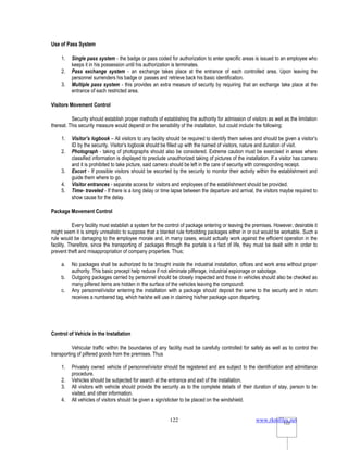 www.rkmfiles.net
122 122
Use of Pass System
1. Single pass system - the badge or pass coded for authorization to enter specific areas is issued to an employee who
keeps it in his possession until his authorization is terminates.
2. Pass exchange system - an exchange takes place at the entrance of each controlled area. Upon leaving the
personnel surrenders his badge or passes and retrieve back his basic identification.
3. Multiple pass system - this provides an extra measure of security by requiring that an exchange take place at the
entrance of each restricted area.
Visitors Movement Control
Security should establish proper methods of establishing the authority for admission of visitors as well as the limitation
thereat. This security measure would depend on the sensibility of the installation, but could include the following:
1. Visitor’s logbook – All visitors to any facility should be required to identify them selves and should be given a visitor’s
ID by the security. Visitor’s logbook should be filled up with the named of visitors, nature and duration of visit.
2. Photograph - taking of photographs should also be considered. Extreme caution must be exercised in areas where
classified information is displayed to preclude unauthorized taking of pictures of the installation. If a visitor has camera
and it is prohibited to take picture, said camera should be left in the care of security with corresponding receipt.
3. Escort - If possible visitors should be escorted by the security to monitor their activity within the establishment and
guide them where to go.
4. Visitor entrances - separate access for visitors and employees of the establishment should be provided.
5. Time- traveled - If there is a long delay or time lapse between the departure and arrival, the visitors maybe required to
show cause for the delay.
Package Movement Control
Every facility must establish a system for the control of package entering or leaving the premises. However, desirable it
might seem it is simply unrealistic to suppose that a blanket rule forbidding packages either in or out would be workable. Such a
rule would be damaging to the employee morale and, in many cases, would actually work against the efficient operation in the
facility. Therefore, since the transporting of packages through the portals is a fact of life, they must be dealt with in order to
prevent theft and misappropriation of company properties. Thus;
a. No packages shall be authorized to be brought inside the industrial installation, offices and work area without proper
authority. This basic precept help reduce if not eliminate pilferage, industrial espionage or sabotage.
b. Outgoing packages carried by personnel should be closely inspected and those in vehicles should also be checked as
many pilfered items are hidden in the surface of the vehicles leaving the compound.
c. Any personnel/visitor entering the installation with a package should deposit the same to the security and in return
receives a numbered tag, which he/she will use in claiming his/her package upon departing.
Control of Vehicle in the Installation
Vehicular traffic within the boundaries of any facility must be carefully controlled for safety as well as to control the
transporting of pilfered goods from the premises. Thus
1. Privately owned vehicle of personnel/visitor should be registered and are subject to the identification and admittance
procedure.
2. Vehicles should be subjected for search at the entrance and exit of the installation.
3. All visitors with vehicle should provide the security as to the complete details of their duration of stay, person to be
visited, and other information.
4. All vehicles of visitors should be given a sign/sticker to be placed on the windshield.
 
