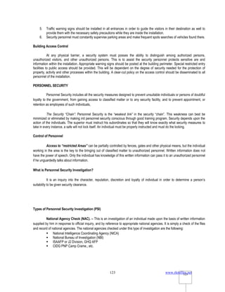 www.rkmfiles.net
123 123
5. Traffic warning signs should be installed in all entrances in order to guide the visitors in their destination as well to
provide them with the necessary safety precautions while they are inside the installation.
6. Security personnel must constantly supervise parking areas and make frequent spots searches of vehicles found there.
Building Access Control
At any physical barrier, a security system must posses the ability to distinguish among authorized persons,
unauthorized visitors, and other unauthorized persons. This is to assist the security personnel protects sensitive are and
information within the installation. Appropriate warning signs should be posted at the building perimeter. Special restricted entry
facilities to public access should be provided. This will be dependent on the degree of security needed for the protection of
property, activity and other processes within the building. A clear-cut policy on the access control should be disseminated to all
personnel of the installation.
PERSONNEL SECURITY
Personnel Security includes all the security measures designed to prevent unsuitable individuals or persons of doubtful
loyalty to the government, from gaining access to classified matter or to any security facility, and to prevent appointment, or
retention as employees of such individuals,
The Security “Chain”: Personnel Security is the “weakest link” in the security “chain”. This weakness can best be
minimized or eliminated by making init personnel security conscious through good training program. Security depends upon the
action of the individuals. The superior must instruct his subordinates so that they will know exactly what security measures to
take in every instance, a safe will not lock itself. An individual must be properly instructed and must do the locking.
Control of Personnel
Access to “restricted Areas” can be partially controlled by fences, gates and other physical means, but the individual
working in the area is the key to the bringing out of classified matter to unauthorized personnel. Written information does not
have the power of speech. Only the individual has knowledge of this written information can pass it to an unauthorized personnel
if he unguardedly talks about information.
What is Personnel Security Investigation?
It is an inquiry into the character, reputation, discretion and loyalty of individual in order to determine a person’s
suitability to be given security clearance.
Types of Personnel Security Investigation (PSI)
National Agency Check (NAC). – This is an investigation of an individual made upon the basis of written information
supplied by him in response to official inquiry, and by reference to appropriate national agencies. It is simply a check of the files
and record of national agencies. The national agencies checked under this type of investigation are the following:
 National Intelligence Coordinating Agency (NICA)
 National Bureau of Investigation (NBI)
 ISAAFP or J2 Division, GHQ AFP
 CIDG PNP Camp Crame., etc.
 