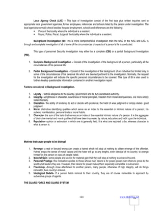 www.rkmfiles.net
124 124
Local Agency Check (LAC) – This type of investigation consist of the first type plus written inquiries sent to
appropriate local government agencies, former employees, references and schools listed by the person under investigation. The
local agencies normally check besides the past employment, schools and references are the following:
 Place of the locality where the individual is a resident.
 Mayor, Police, Fiscal, Judge of the locality where the individual is a resident.
Background Investigation (BI) This is more comprehensive investigation than the NAC or the NAC and LAC. A
through and complete investigation of all or some of the circumstances or aspects of a person’s life is conducted.
This type of personnel Security Investigation may either be a complete (CBI) or a partial Background Investigation
(PBI).
1. Complete Background Investigation – Consist of the investigation of the background of a person, particularly all the
circumstances of his personal life.
2. Partial Background Investigation – Consist of the investigation of the background of an individual but limited only to
some of the circumstances of his personal life which are deemed pertinent to the investigation. Normally, the request
for the investigation will indicate the specific personal circumstances to be covered. This type of BI is also used to
further develop questionable information contained in another investigation report.
Factors considered in Background Investigation.
1. Loyalty – faithful allegiance to the country, government and its duly constituted authority.
2. Integrity- uprightness in character, soundness of moral principles, freedom from moral delinquencies, ore more simply
stated-honesty.
3. Discretion- the ability of tendency to act or decide with prudence; the habit of wise judgment or simply stated- good
judgment
4. Moral- distinctive identifying qualities which serve as an index to the essential or intrinsic nature of a person; his
outward manifestation, personal traits or moral habits.
5. Character- the sum of the traits that serves as an index of the essential intrinsic nature of a person. It is the aggregate
of distinctive mental and moral qualities that have been impressed by nature, education and habit upon the individual.
6. Reputation- opinion or estimation in which one is generally held. It is what one reported to be, whereas character is
what a person is.
Motives that cause people to be disloyal
1. Revenge- a real or fancied wrong can create a hatred which will stop at nothing to obtain revenge of the offender.
Hatred wraps the sense of moral values until the hater will go to any lengths, even betrayal of his country, to avenge
himself on the person or class of people hated.
2. Material Gain- some people are so avid for material gain that they will stop at nothing to achieve this end.
3. Personal Prestige- this motivation applies to those whose main desire is for power-power over others-to prove to the
world what leaders they are. However, their desire for power makes them especially vulnerable to subversion.
4. Friendship –through close attachment to another person, many people, otherwise of high integrity, will do things
inimical to their country’s interest.
5. Ideological Beliefs- If a person holds inimical to their country, they are of course vulnerable to approach by
subversive groups of agents.
THE GUARD FORCE AND GUARD SYSTEM
 