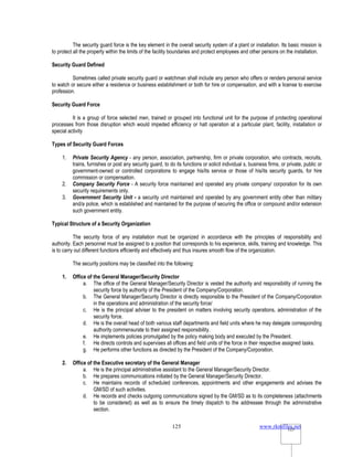 www.rkmfiles.net
125 125
The security guard force is the key element in the overall security system of a plant or installation. Its basic mission is
to protect all the property within the limits of the facility boundaries and protect employees and other persons on the installation.
Security Guard Defined
Sometimes called private security guard or watchman shall include any person who offers or renders personal service
to watch or secure either a residence or business establishment or both for hire or compensation, and with a license to exercise
profession.
Security Guard Force
It is a group of force selected men, trained or grouped into functional unit for the purpose of protecting operational
processes from those disruption which would impeded efficiency or halt operation at a particular plant, facility, installation or
special activity
Types of Security Guard Forces
1. Private Security Agency - any person, association, partnership, firm or private corporation, who contracts, recruits,
trains, furnishes or post any security guard, to do its functions or solicit individual s, business firms, or private, public or
government-owned or controlled corporations to engage his/its service or those of his/its security guards, for hire
commission or compensation.
2. Company Security Force - A security force maintained and operated any private company/ corporation for its own
security requirements only.
3. Government Security Unit - a security unit maintained and operated by any government entity other than military
and/a police, which is established and maintained for the purpose of securing the office or compound and/or extension
such government entity.
Typical Structure of a Security Organization
The security force of any installation must be organized in accordance with the principles of responsibility and
authority. Each personnel must be assigned to a position that corresponds to his experience, skills, training and knowledge. This
is to carry out different functions efficiently and effectively and thus insures smooth flow of the organization.
The security positions may be classified into the following:
1. Office of the General Manager/Security Director
a. The office of the General Manager/Security Director is vested the authority and responsibility of running the
security force by authority of the President of the Company/Corporation.
b. The General Manager/Security Director is directly responsible to the President of the Company/Corporation
in the operations and administration of the security force/
c. He is the principal adviser to the president on matters involving security operations, administration of the
security force.
d. He is the overall head of both various staff departments and field units where he may delegate corresponding
authority commensurate to their assigned responsibility.
e. He implements policies promulgated by the policy making body and executed by the President.
f. He directs controls and supervises all offices and field units of the force in their respective assigned tasks.
g. He performs other functions as directed by the President of the Company/Corporation.
2. Office of the Executive secretary of the General Manager
a. He is the principal administrative assistant to the General Manager/Security Director.
b. He prepares communications initiated by the General Manager/Security Director.
c. He maintains records of scheduled conferences, appointments and other engagements and advises the
GM/SD of such activities.
d. He records and checks outgoing communications signed by the GM/SD as to its completeness (attachments
to be considered) as well as to ensure the timely dispatch to the addressee through the administrative
section.
 