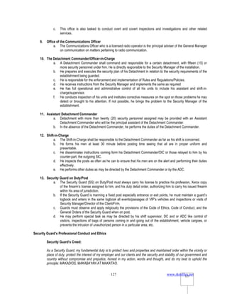 www.rkmfiles.net
127 127
c. This office is also tasked to conduct overt and covert inspections and investigations and other related
services.
9. Office of the Communications Officer
a. The Communications Officer who is a licensed radio operator is the principal adviser of the General Manager
on communication on matters pertaining to radio communication.
10. The Detachment Commander/Officer-in-Charge
a. A Detachment Commander shall command and responsible for a certain detachment, with fifteen (15) or
more security personnel under him. He is directly responsible to the Security Manager of the installation.
b. He prepares and executes the security plan of his Detachment in relation to the security requirements of the
establishment being guarded.
c. He is responsible for the enforcement and implementation of Rules and Regulations/Policies.
d. He receives instructions from the Security Manager and implements the same as required
e. He has full operational and administrative control of all his units to include his assistant and shift-in-
charge/supervisor.
f. He conducts inspection of his units and institutes corrective measures on the spot on those problems he may
detect or brought to his attention. If not possible, he brings the problem to the Security Manager of the
establishment.
11. Assistant Detachment Commander
a. Detachment with more than twenty (20) security personnel assigned may be provided with an Assistant
Detachment Commander who will be the principal assistant of the Detachment Commander.
b. In the absence of the Detachment Commander, he performs the duties of the Detachment Commander.
12. Shift-in-Charge
a. The Shift-in-Charge shall be responsible to the Detachment Commander as far as his shift is concerned.
b. He forms his men at least 30 minute before posting time seeing that all are in proper uniform and
presentable.
c. He disseminates instructions coming form his Detachment Commander/OIC or those relayed to him by his
counter-part, the outgoing SIC.
d. He inspects the posts as often as he can to ensure that his men are on the alert and performing their duties
effectively.
e. He performs other duties as may be directed by the Detachment Commander or by the ADC.
13. Security Guard on Duty/Post
a. The Security Guard (SG) on Duty/Post must always carry his license to practice his profession, Xerox copy
of the firearm’s license assigned to him, and his duty detail order, authorizing him to carry his issued firearm
within his area of jurisdiction.
b. If the Security Guard is manning a fixed post especially entrance or exit points, he must maintain a guard’s
logbook and enters in the same logbook all events/passages of VIP’s vehicles and inspections or visits of
Security Manager/Director of the Client/Firm.
c. Guards must observe and apply religiously the provisions of the Code of Ethics, Code of Conduct, and the
General Orders of the Security Guard when on post.
d. He may perform special task as may be directed by his shift supervisor, DC and or ADC like control of
visitors, inspections of bags of persons coming in and going out of the establishment, vehicle cargoes, or
prevents the intrusion of unauthorized person in a particular area, etc.
Security Guard’s Professional Conduct and Ethics
Security Guard’s Creed:
As a Security Guard, my fundamental duty is to protect lives and properties and maintained order within the vicinity or
place of duty, protect the interest of my employer and our clients and the security and stability of our government and
country without compromise and prejudice, honest in my action, words and thought, and do my best to uphold the
principle: MAKADIOS, MAKABAYAN AT MAKATAO.
 