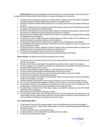 www.rkmfiles.net
128 128
Ethical Standard: As security guard/detective, his fundamental duty is to serve the interest or mission of his agency in
compliance with the contract entered into with the clients or customers of the agency he is to serve thus,
1. He shall be honest in thoughts and deeds both in his official actuation, obeying the laws of the land and the regulations
prescribed by his agency and those establish by the company he is suppose to serve.
2. He shall not reveal any confidential matter committed to him as a security guard and such other matters imposed upon
him by law.
3. He shall act all times with decorum and shall not permit personal feelings, prejudices and undue friendship to influence
his actuation in the performance of his official functions.
4. He shall not compromise with criminal and other lawless elements to the prejudice of the customers or clients and shall
assist government relentless drive against lawlessness and other forms of criminality.
5. He shall carry out his assigned duties as required by law to the best of his ability and shall safeguard life and property
of the establishment he is assigned to.
6. He shall wear his uniform, badge, patches and insignia properly as a symbol of public trust and confidence as an
honest and trustworthy security guard, watchman and private detective.
7. He shall keep his allegiance first to the government he is assigned to serve with loyalty and utmost dedication.
8. He shall diligently and progressively familiarize himself with the rules and regulations lay down by his agency and
those of the customers or clients.
9. He shall at all times be courteous, respectful and salute his superior officers, government officials and officials of the
establishment where he is assigned and the company he is supposed to serve.
10. He shall report for duty always in proper uniform and neat in his appearance
11. He shall learn at heart and strictly observe the laws and regulations governing the use of firearm.
Code of Conduct: The watchman should abide by the following code of conduct:
1. He shall carry with him at all times during his tour of duty his license identification card and duty detail order with an
authority to carry firearms.
2. He shall not use his license and privileges to the prejudice of the public, the client or customer and his agency.
3. He shall not engage in any unnecessary conversation with anybody except in the discharge of his work and shall at all
times keep himself alert during his tour of duty.
4. He shall not read newspapers, magazines, books, etc., while actually performing his duties.
5. He shall not drink any intoxicating liquor immediately before and during his tour of duty.
6. He shall know the location of the alarm box near his post and sound the alarm in case of fire or disorder.
7. He shall know how to operate any fire extinguishers at his post.
8. He shall know the location of the telephone and/or telephone number of the police precincts as well as the telephone
number of the fire stations in the locality.
9. He shall immediately notify the police in case of any sign of disorder, strike, riot or any serious violations of the law.
10. He or his group or guards shall not participate or integrate any disorder, strike, riot or any serious violations of the law.
11. He shall assist the police in the preservation and maintenance of peace and order and in the protection of life,
property/having in mind that the nature of his responsibilities is similar to that of the latter.
12. He shall familiarize himself with the Private Security Agency Law (RA5487) as amended, and the PNP SAGSD
implementing rules and regulations.
13. When issued a pass he should not lend his pass to anybody.
14. He shall always in proper uniform and shall always carry with him his basic requirements, and equipment such as
writing notebook, ball pen, nightstick (baton) and/or radio. He shall endeavor at all times to merit and be worthy of the
trust and confidence of the agency he represents and the client he serves.
The 11 General Orders (GO’s)
1. To take charge of this post and all companies property in view and protect/preserve the same with utmost diligence.
2. To walk during tour of duty in military manner, keeping always in the alert and observing everything that takes place
within sight or hearing.
3. To report all violations of orders I am instructed to enforce.
4. To repeat all calls from post more distant from the guardhouse where I am station.
5. To quit my post only when properly relieved.
 