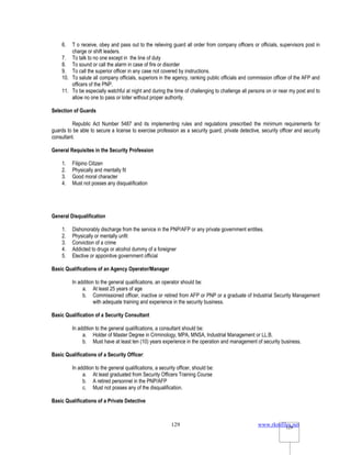 www.rkmfiles.net
129 129
6. T o receive, obey and pass out to the relieving guard all order from company officers or officials, supervisors post in
charge or shift leaders.
7. To talk to no one except in the line of duty
8. To sound or call the alarm in case of fire or disorder
9. To call the superior officer in any case not covered by instructions.
10. To salute all company officials, superiors in the agency, ranking public officials and commission officer of the AFP and
officers of the PNP.
11. To be especially watchful at night and during the time of challenging to challenge all persons on or near my post and to
allow no one to pass or loiter without proper authority.
Selection of Guards
Republic Act Number 5487 and its implementing rules and regulations prescribed the minimum requirements for
guards to be able to secure a license to exercise profession as a security guard, private detective, security officer and security
consultant.
General Requisites in the Security Profession
1. Filipino Citizen
2. Physically and mentally fit
3. Good moral character
4. Must not posses any disqualification
General Disqualification
1. Dishonorably discharge from the service in the PNP/AFP or any private government entities.
2. Physically or mentally unfit
3. Conviction of a crime
4. Addicted to drugs or alcohol dummy of a foreigner
5. Elective or appointive government official
Basic Qualifications of an Agency Operator/Manager
In addition to the general qualifications, an operator should be:
a. At least 25 years of age
b. Commissioned officer, inactive or retired from AFP or PNP or a graduate of Industrial Security Management
with adequate training and experience in the security business.
Basic Qualification of a Security Consultant
In addition to the general qualifications, a consultant should be:
a. Holder of Master Degree in Criminology, MPA, MNSA, Industrial Management or LL.B.
b. Must have at least ten (10) years experience in the operation and management of security business.
Basic Qualifications of a Security Officer:
In addition to the general qualifications, a security officer, should be:
a. At least graduated from Security Officers Training Course
b. A retired personnel in the PNP/AFP
c. Must not posses any of the disqualification.
Basic Qualifications of a Private Detective
 