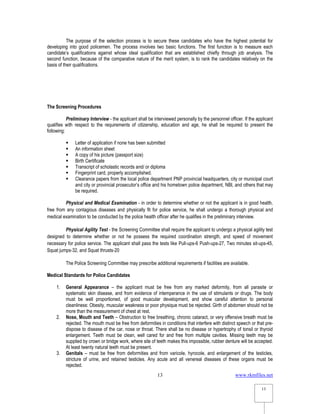 www.rkmfiles.net
13
13
The purpose of the selection process is to secure these candidates who have the highest potential for
developing into good policemen. The process involves two basic functions. The first function is to measure each
candidate’s qualifications against whose ideal qualification that are established chiefly through job analysis. The
second function, because of the comparative nature of the merit system, is to rank the candidates relatively on the
basis of their qualifications.
The Screening Procedures
Preliminary Interview - the applicant shall be interviewed personally by the personnel officer. If the applicant
qualifies with respect to the requirements of citizenship, education and age, he shall be required to present the
following:
 Letter of application if none has been submitted
 An information sheet
 A copy of his picture (passport size)
 Birth Certificate
 Transcript of scholastic records and/ or diploma
 Fingerprint card, properly accomplished.
 Clearance papers from the local police department PNP provincial headquarters, city or municipal court
and city or provincial prosecutor’s office and his hometown police department, NBI, and others that may
be required.
Physical and Medical Examination - in order to determine whether or not the applicant is in good health,
free from any contagious diseases and physically fit for police service, he shall undergo a thorough physical and
medical examination to be conducted by the police health officer after he qualifies in the preliminary interview.
Physical Agility Test - the Screening Committee shall require the applicant to undergo a physical agility test
designed to determine whether or not he possess the required coordination strength, and speed of movement
necessary for police service. The applicant shall pass the tests like Pull-ups-6 Push-ups-27, Two minutes sit-ups-45,
Squat jumps-32, and Squat thrusts-20
The Police Screening Committee may prescribe additional requirements if facilities are available.
Medical Standards for Police Candidates
1. General Appearance – the applicant must be free from any marked deformity, from all parasite or
systematic skin disease, and from evidence of intemperance in the use of stimulants or drugs. The body
must be well proportioned, of good muscular development, and show careful attention to personal
cleanliness: Obesity, muscular weakness or poor physique must be rejected. Girth of abdomen should not be
more than the measurement of chest at rest.
2. Nose, Mouth and Teeth – Obstruction to free breathing, chronic cataract, or very offensive breath must be
rejected. The mouth must be free from deformities in conditions that interfere with distinct speech or that pre-
dispose to disease of the car, nose or throat. There shall be no disease or hypertrophy of tonsil or thyroid
enlargement. Teeth must be clean, well cared for and free from multiple cavities. Missing teeth may be
supplied by crown or bridge work, where site of teeth makes this impossible, rubber denture will be accepted.
At least twenty natural teeth must be present.
3. Genitals – must be free from deformities and from varicole, hyrocole, and enlargement of the testicles,
stricture of urine, and retained testicles. Any acute and all venereal diseases of these organs must be
rejected.
 