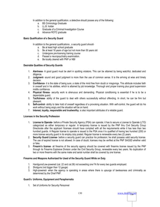 www.rkmfiles.net
130 130
In addition to the general qualification, a detective should posses any of the following:
a. BS Criminology Graduate
b. LL.B. holder
c. Graduate of a Criminal Investigation Course
d. Advance ROTC graduate
Basic Qualification of a Security Guard
In addition to the general qualifications , a security guard should-
a. Be at least high school graduate
b. Be at least 18 years of age but not more than 50 years old
c. Undergone pre-licensing training course
d. Passed a neuropsychiatry examination.
e. Be locally cleared with PNP or NBI
Desirable Qualities of Security Guards
1. Alertness- A good guard must be alert in spotting violators. This can be attained by being watchful, dedicated and
diligence.
2. Judgment- sound and good judgment is more than the use of common sense. It is the arriving at wise and timely
decision.
3. Confidence- it is the state of being sure; a state of the mind free from doubt or misgivings. This attribute includes faith
in oneself and in his abilities, which is attained by job knowledge. Thorough and proper training plus good supervision
instills confidence.
4. Physical fitness- security work is strenuous and demanding. Physical conditioning is essential if he is to be a
dependable guard.
5. Tactfulness- ability of the guard to deal with others successfully without offending. In short, he can be firm but
pleasant.
6. Self-control- ability to take hold of oneself regardless of a provoking situation. With self-control, the guard will do his
work without being angry and the situation will be on hand.
7. Interest, loyalty, responsible and trustworthy, is also important attributes of a reliable guard.
Licenses in the Security Profession
1. License to Operate- before a Private Security Agency (PSA) can operate; it has to secure a License to Operate (LTO)
categorized as either temporary or regular. A temporary license is issued by the PNP thru Civil Security Croup
Directorate after the applicant /licensee should have complied with all the requirements while it has less than two
hundred guards. A Regular license to operate is issued to the PSA once it is qualified of having two hundred (200) or
more license security guard in its employ duly posted. Regular license is renewable every two (2) years.
2. Security Guard License- before a security guard can practice his profession; he shall possess valid security license.
The use of expired license is not allowed. In case of doubt, licenses may be verified at the PNP SAGSD whether valid
or fake.
3. Firearm’s license- all firearms of the security agency should be covered with firearms license issued by the PNP
through its Firearms Explosive Division under the Civil Security Group, renewable every two years. No duplication of
two or more firearms with the same make and serial number shall be covered by one license.
Firearms and Weapons Authorized for Used of the Security Guard While on Duty
1. Handguns/Low-powered (cal. 22 and cal.38) not exceeding one FA for every two guards employed.
2. Shotguns (not bigger than 12 gauge)
3. High-powered- when the agency is operating in areas where there is upsurge of lawlessness and criminality as
determined by the Chief PNP.
Guard’s Uniforms, Equipment and Paraphernalia
1. Set of Uniforms for Security Personnel
 
