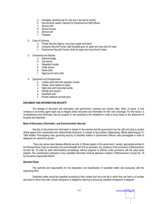 www.rkmfiles.net
131 131
a. Headgear- pershing cap for men and 2 ply cap for women
b. Service Bush Jacket- intended for Directorial and Staff officers
c. Service shirt
d. Service trouser
e. Service belt
f. Footwear
2. Color of Uniforms
a. Private Security Agency- navy blue (upper and lower)
b. Company Security Forces- light blue/light gray for upper and navy blue for lower
c. Government Security Forces- white for upper and navy blue for lower
3. Ornaments and Patches
a. National badge
b. Cap device
c. Regulation buckle
d. Collar device
e. Name cloth
f. Agency/unit name cloth
4. Equipment and Paraphernalia
a. Leather pistol belt with regulation buckle
b. Holster, black leather for pistol
c. Night stick with horizontal handle
d. Whistle with lanyard
e. Handheld radio
f. Pocket notebook and ball pens
DOCUMENT AND INFORMATION SECURTY
The leakage of document and information cost government, business and industry alike, billion of pesos. A rival
company or an enemy agent might use an illegally obtain document and information for their own advantage. For this reason, a
comprehensive and information security program is very essential to the installation in order to focus freely on the attainment of
its goals and objectives.
Basis of Document, Information, and Communication Security
Security of documents and information is based on the premise that the government has the right and duty to protect
official papers from unwarranted and indiscriminate disclosure. In answer to this problem, Malacanang, Manila dated August 14,
1964 entitled “Promulgating rules governing security of classified matters in Government Officers” was promulgated in order to
safeguard our secrets as secrets.
There are various laws likewise effecting security of officials papers of the government, namely, appropriate articles of
the Revised Penal Code as amended and commonwealth Act 616 as amended. Any violations of the provisions of Memorandum
Circular No. 78 shall be dealt administrative proceedings without prejudice to offense under provisions soft the cited penal
statutes. The unauthorized publication of any classified information shall be deemed a violation of Memorandum Circular No. 78
by the parties responsible thereof.
Standard Rules
The authority and responsibility for the preparation and classification of classified matter rest exclusively with the
originating office.
Classified matter should be classified according to their content and not to the file in which they are held or of another
document to which they refer, except radiograms or telegrams referring to previously classified radiograms or telegram.
 