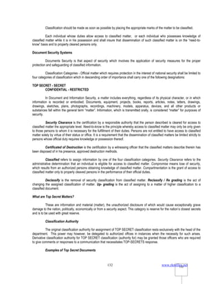 www.rkmfiles.net
132 132
Classification should be made as soon as possible by placing the appropriate marks of the matter to be classified.
Each individual whose duties allow access to classified matter, or each individual who possesses knowledge of
classified matter while it is in his possession and shall insure that dissemination of such classified matter is on the “need-to-
know” basis and to property cleared persons only.
Document Security Systems
Documents Security is that aspect of security which involves the application of security measures for the proper
protection and safeguarding of classified information.
Classification Categories - Official matter which requires protection in the interest of national security shall be limited to
four categories of classification which in descending order of importance shall carry one of the following designations:
TOP SECRET - SECRET
CONFIDENTIAL - RESTRICTED
In Document and Information Security, a matter includes everything, regardless of its physical character, or in which
information is recorded or embodied. Documents, equipment, projects, books, reports, articles, notes, letters, drawings,
drawings, sketches, plans, photographs, recordings, machinery, models, apparatus, devices, and all other products or
substances fall within the general term “matter”. Information, which is transmitted orally, is considered “matter” for purposes of
security.
Security Clearance is the certification by a responsible authority that the person described is cleared for access to
classified matter the appropriate level. Need-to-know is the principle whereby access to classified matter may only be only given
to those persons to whom it is necessary for the fulfillment of their duties. Persons are not entitled to have access to classified
matter solely by virtue of their status or office. It is a requirement that the dissemination of classified matters be limited strictly to
persons whose official duty requires knowledge or possession thereof.
Certificated of Destruction is the certification by a witnessing officer that the classified matters describe therein has
been disposed of in his presence, approved destruction methods.
Classified refers to assign information by one of the four classification categories. Security Clearance refers to the
administrative determination that an individual is eligible for access to classified matter. Compromise means lose of security,
which results from an authorized persons obtaining knowledge of classified matter. Compartmentation is the grant of access to
classified matter only to properly cleaved persons in the performance of their official duties.
Declassify is the removal of security classification from classified matter. Reclassify / Re grading is the act of
changing the assigned classification of matter. Up- grading is the act of assigning to a matter of higher classification to a
classified document.
What are Top Secret Matters?
These are information and material (matter), the unauthorized disclosure of which would cause exceptionally grave
damage to the nation, politically, economically or from a security aspect. This category is reserve for the nation’s closest secrets
and is to be used with great reserve.
Classification Authority
The original classification authority for assignment of TOP SECRET classification rests exclusively with the head of the
department. This power may however, be delegated to authorized offices in instances when the necessity for such arises.
Derivative classification authority for TOP SECRET classification (authority for) may be granted those officers who are required
to give comments or responses to a communication that necessitates TOP-SECRETS response.
Examples of Top Secret Documents
 