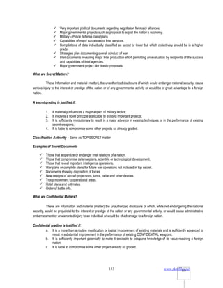 www.rkmfiles.net
133 133
 Very important political documents regarding negotiation for major alliances.
 Major governmental projects such as proposal to adjust the nation’s economy.
 Military – Police defense class/plans
 Capabilities of major successes of Intel services.
 Compilations of data individually classified as secret or lower but which collectively should be in a higher
grade.
 Strategies plan documenting overall conduct of war.
 Intel documents revealing major Intel production effort permitting an evaluation by recipients of the success
and capabilities of Intel agencies.
 Major government project like drastic proposals.
What are Secret Matters?
These Information and material (matter), the unauthorized disclosure of which would endanger national security, cause
serious injury to the interest or prestige of the nation or of any governmental activity or would be of great advantage to a foreign
nation.
A secret grading is justified if:
1. It materially influences a major aspect of military tactics;
2. It involves a novel principle applicable to existing important projects;
3. It is sufficiently revolutionary to result in a major advance in existing techniques or in the performance of existing
secret weapons;
4. It is liable to compromise some other projects so already graded.
Classification Authority – Same as TOP SECRET matter.
Examples of Secret Documents
 Those that jeopardize or endanger Intel relations of a nation.
 Those that compromise defense plans, scientific or technological development.
 Those that reveal important intelligence operations.
 War plans or complete plans for future war operations not included in top secret.
 Documents showing disposition of forces.
 New designs of aircraft projections, tanks, radar and other devices.
 Troop movement to operational areas.
 Hotel plans and estimates
 Order of battle info.
What are Confidential Matters?
These are information and material (matter) the unauthorized disclosure of which, while not endangering the national
security, would be prejudicial to the interest or prestige of the nation or any governmental activity, or would cause administrative
embarrassment or unwarranted injury to an individual or would be of advantage to a foreign nation.
Confidential grading is justified if:
a. It is a more than a routine modification or logical improvement of existing materials and is sufficiently advanced to
result in substantial improvement in the performance of existing CONFIDENTIAL weapons.
b. It is sufficiently important potentially to make it desirable to postpone knowledge of its value reaching a foreign
nation.
c. It is liable to compromise some other project already so graded.
 