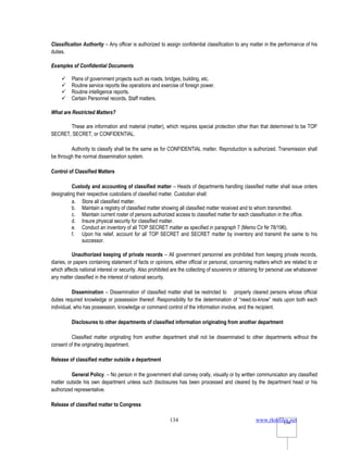 www.rkmfiles.net
134 134
Classification Authority – Any officer is authorized to assign confidential classification to any matter in the performance of his
duties.
Examples of Confidential Documents
 Plans of government projects such as roads, bridges, building, etc.
 Routine service reports like operations and exercise of foreign power.
 Routine intelligence reports.
 Certain Personnel records, Staff matters.
What are Restricted Matters?
These are information and material (matter), which requires special protection other than that determined to be TOP
SECRET, SECRET, or CONFIDENTIAL.
Authority to classify shall be the same as for CONFIDENTIAL matter. Reproduction is authorized. Transmission shall
be through the normal dissemination system.
Control of Classified Matters
Custody and accounting of classified matter – Heads of departments handling classified matter shall issue orders
designating their respective custodians of classified matter. Custodian shall:
a. Store all classified matter.
b. Maintain a registry of classified matter showing all classified matter received and to whom transmitted.
c. Maintain current roster of persons authorized access to classified matter for each classification in the office.
d. Insure physical security for classified matter.
e. Conduct an inventory of all TOP SECRET matter as specified in paragraph 7 (Memo Cir Nr 78/196).
f. Upon his relief, account for all TOP SECRET and SECRET matter by inventory and transmit the same to his
successor.
Unauthorized keeping of private records – All government personnel are prohibited from keeping private records,
diaries, or papers containing statement of facts or opinions, either official or personal, concerning matters which are related to or
which affects national interest or security. Also prohibited are the collecting of souvenirs or obtaining for personal use whatsoever
any matter classified in the interest of national security.
Dissemination – Dissemination of classified matter shall be restricted to properly cleared persons whose official
duties required knowledge or possession thereof. Responsibility for the determination of “need-to-know” rests upon both each
individual, who has possession, knowledge or command control of the information involve, and the recipient.
Disclosures to other departments of classified information originating from another department
Classified matter originating from another department shall not be disseminated to other departments without the
consent of the originating department.
Release of classified matter outside a department
General Policy. – No person in the government shall convey orally, visually or by written communication any classified
matter outside his own department unless such disclosures has been processed and cleared by the department head or his
authorized representative.
Release of classified matter to Congress
 