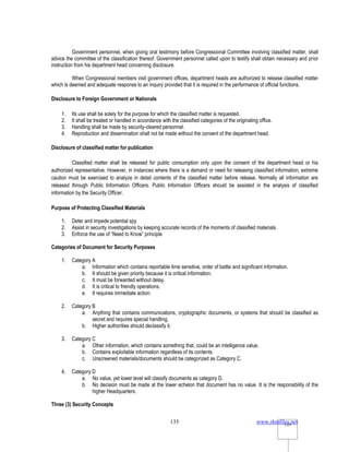 www.rkmfiles.net
135 135
Government personnel, when giving oral testimony before Congressional Committee involving classified matter, shall
advice the committee of the classification thereof. Government personnel called upon to testify shall obtain necessary and prior
instruction from his department head concerning disclosure.
When Congressional members visit government offices, department heads are authorized to release classified matter
which is deemed and adequate response to an inquiry provided that it is required in the performance of official functions.
Disclosure to Foreign Government or Nationals
1. Its use shall be solely for the purpose for which the classified matter is requested.
2. It shall be treated or handled in accordance with the classified categories of the originating office.
3. Handling shall be made by security-cleared personnel.
4. Reproduction and dissemination shall not be made without the consent of the department head.
Disclosure of classified matter for publication
Classified matter shall be released for public consumption only upon the consent of the department head or his
authorized representative. However, in instances where there is a demand or need for releasing classified information, extreme
caution must be exercised to analyze in detail contents of the classified matter before release. Normally all information are
released through Public Information Officers. Public Information Officers should be assisted in the analysis of classified
information by the Security Officer.
Purpose of Protecting Classified Materials
1. Deter and impede potential spy
2. Assist in security investigations by keeping accurate records of the moments of classified materials.
3. Enforce the use of “Need to Know” principle
Categories of Document for Security Purposes
1. Category A
a. Information which contains reportable time sensitive, order of battle and significant information.
b. It should be given priority because it is critical information.
c. It must be forwarded without delay.
d. It is critical to friendly operations.
e. It requires immediate action.
2. Category B
a. Anything that contains communications, cryptographic documents, or systems that should be classified as
secret and requires special handling.
b. Higher authorities should declassify it.
3. Category C
a. Other information, which contains something that, could be an intelligence value.
b. Contains exploitable information regardless of its contents.
c. Unscreened materials/documents should be categorized as Category C.
4. Category D
a. No value, yet lower level will classify documents as category D.
b. No decision must be made at the lower echelon that document has no value. It is the responsibility of the
higher Headquarters.
Three (3) Security Concepts
 