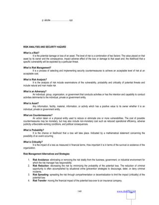 www.rkmfiles.net
140 140
p: abcde………………………xyz
RISK ANALYSIS AND SECURITY HAZARD
What is a Risk?
It is the potential damage or loss of an asset. The level of risk is a combination of two factors: The value placed on that
asset by its owner and the consequence, impact adverse effect of the loss or damage to that asset and; the likelihood that a
specific vulnerability will be exploited by a particular threat.
What is Risk Management?
It is a process of selecting and implementing security countermeasures to achieve an acceptable level of risk at an
acceptable cost.
What is Risk Analysis?
It is the analysis of risk include examinations of the vulnerability, probability and criticality of potential threats and
include natural and man made risk
What is an Adversary?
An individual, group, organization, or government that conducts activities or has the intention and capability to conduct
activities detrimental to the individual, private or government entity.
What is Asset?
Any information, facility, material, information, or activity which has a positive value to its owner whether it is an
individual, private or government entity.
What are Countermeasures?
An action taken or a physical entity used to reduce or eliminate one or more vulnerabilities. The cost of possible
countermeasures may be monetary, but may also include non-monetary cost such as reduced operational efficiency, adverse
publicity unfavorable working conditions, and political consequences.
What is Probability?
It is the chance or likelihood that a loss will take place. Indicated by a mathematical statement concerning the
possibility of an event occurring
What is Criticality?
It is the impact of a loss as measured in financial terms. How important it is in terms of the survival or existence of the
organization.
Risk Management Alternatives and Strategies
1. Risk Avoidance- eliminating or removing the risk totally from the business, government, or industrial environment for
which the risk manager has responsibility
2. Risk Reduction- decreasing the risk by minimizing the probability of the potential loss. The reduction of criminal
opportunity is often accomplished by situational crime [prevention strategies to discourage, deter, or deny criminal
incidents.
3. Risk Spreading- spreading the risk through compartmentation or decentralization to limit the impact (criticality) of the
potential loss
4. Risk Transfer- moving the financial impact of the potential loss-over to an insurance company.
 