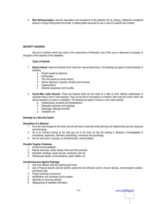 www.rkmfiles.net
141 141
5. Risk Self-assumption- planned assumption and acceptance of the potential risk by making a deliberate managerial
decision of doing nothing about the threat, or setting aside resources for use in case of a specific loss incident.
SECURITY HAZARDS
Any act or condition which may result in the compromise of information, loss of life, loss or destruction of property or
disruption of the objective of the installation.
Types of Hazards
1. Natural Hazard- these are hazards which arise from natural phenomena. The following are types of natural hazards or
disasters:
a. Floods caused by typhoons
b. Earthquakes
c. Fire (not caused by human action)
d. Storms (typhoons, cyclones, tornado and hurricane)
e. Lighting storms
f. Extreme temperature and humidity
2. Human-Man made Hazards- These are hazards which are the result of a state of mind, attitude, weaknesses or
character traits of one or more persons. They can be acts of commission or omission, both overt and covert, which can
disrupt operation of a plant or installation. The following are types of human or man made hazards:
a. Carelessness- accidents and dissatisfaction
b. Disloyalty-subversion and sabotage
c. Espionage, pilferage and theft
d. Vandalism, etc
Sabotage as a Security Hazard
Description of a Saboteur
1. He is the most dangerous foe whom security will have to deal with while planning and implementing security measures
and techniques.
2. He is an ordinary looking as the next guy but in his mind, he has the training in deception, knowledgeable in
incendiaries, explosives, chemistry, bacteriology, mechanics and psychology.
3. He can work alone, in-groups, or simultaneously in several places.
Possible Targets of Saboteur
1. Armed Forces Installation
2. Natural resources- mines, forests, farms and farm products
3. Industries- buildings, power sources, machinery, fuel, etc.
4. Warehouses depots, communications, public utilities, etc.
Countermeasures Against Sabotage
1. Use of an efficient, alert and trained guard force.
2. Use of Physical security aids like barriers, personnel and vehicular control, intrusion devices, communication systems,
and electric aids.
3. Proper screening of personnel.
4. Identification and movement control system.
5. Searches on incoming vehicles.
6. Safeguarding of classified information.
 