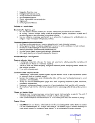www.rkmfiles.net
142 142
7. Designation of restricted areas.
8. Investigation of breaches of security.
9. Security education and indoctrination.
10. Good housekeeping methods.
11. Effective and compatible emergency planning.
12. Regular audit.
13. Continuing background checks.
Espionage as a Security Hazard
Description of an Espionage Agent
1. He is very dangerous adversary and his skills in deception and his cunning should never be under estimated.
2. He is usually a person of extensive training and will be highly effective in gaining the confidence of people and of
extracting information of value to be relayed to his employer or handler.
3. Even how well-trained an espionage agent he might be, he is human like the saboteur and he can be defeated in his
own game if proper methods and techniques are undertaken.
Countermeasures against Industrial Espionage
1. Careful and complete pre-employment measures designed to control threats of industrial espionage.
2. Continuing personnel check on employees and particularly personnel on sensitive positions even already employed.
3. Prevention of unauthorized entry to the plant or industrial installation.
4. Restricting of movement of personnel in the premises of the plant.
5. Controlled disposal of waste papers including carbons in classified work.
6. Only properly cleared personnel should handle classified document.
Subversive Activity as a Security Hazard
Threats of Subversive Activity
1. It can be local or national in nature and their mission is to undermine the authority weaken the organization, and
eventually take over. This can be in business or any activity.
2. This can be in the form of rumor mongering, propaganda, undermining morale, and injecting defeatist attitudes, and
other emotional approaches.
3. It is an activity not easy to detect.
Countermeasures to Subversive Activity
1. The spreading of rumors, written materials, slogans or any other devices to confuse the work population and discredit
the government should be immediately reported.
2. Labor and other company unions can be infiltrated so that strikes and “slow downs” can be called to disrupt the normal
operation of a plant or installation.
3. Security force should be alerted for person trying to recruit others in organizing movements for peace, anti-colonials,
anti-trade and anti-imperialism.
4. Employees or outside personnel seeking memberships in “paper organizations” should report this activity to security.
5. Other methods of subversion like united fronts, mob action, terrorism and sabotage will be done to gain the subversive
ends.
Pilferage as a Business Hazard
1. Pilferage is one of the most annoying and common human hazards which security has to deal with. This activity if
uncontrolled can become financial drain if not a menace to smooth and orderly operation.
2. Failure to detect shortage and inaccurate inventories will cause inventory losses, which may be labeled as pilferage.
Types of Pilferers
1. Casual Pilferer- one who steals due to his inability to resist the unexpected opportunity and has little fear of detection
is no plan or premeditation and he is usually a “loner” on the job. The temptation to pick up the article is basically due
to poor security measure. The implication of causal pilfering is the big cumulative cost if it remains unchecked.
 