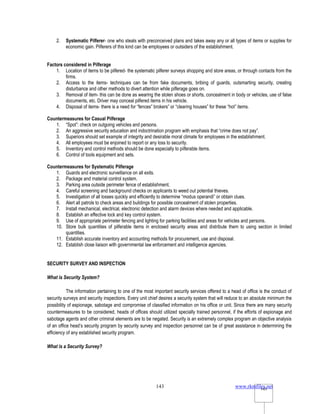 www.rkmfiles.net
143 143
2. Systematic Pilferer- one who steals with preconceived plans and takes away any or all types of items or supplies for
economic gain. Pilferers of this kind can be employees or outsiders of the establishment.
Factors considered in Pilferage
1. Location of items to be pilfered- the systematic pilferer surveys shopping and store areas, or through contacts from the
firms.
2. Access to the items- techniques can be from fake documents, bribing of guards, outsmarting security, creating
disturbance and other methods to divert attention while pilferage goes on.
3. Removal of item- this can be done as wearing the stolen shoes or shorts, concealment in body or vehicles, use of false
documents, etc. Driver may conceal pilfered items in his vehicle.
4. Disposal of items- there is a need for “fences” brokers” or “clearing houses” for these “hot” items.
Countermeasures for Casual Pilferage
1. “Spot”: check on outgoing vehicles and persons.
2. An aggressive security education and indoctrination program with emphasis that “crime does not pay”.
3. Superiors should set example of integrity and desirable moral climate for employees in the establishment.
4. All employees must be enjoined to report or any loss to security.
5. Inventory and control methods should be done especially to pilferable items.
6. Control of tools equipment and sets.
Countermeasures for Systematic Pilferage
1. Guards and electronic surveillance on all exits.
2. Package and material control system.
3. Parking area outside perimeter fence of establishment.
4. Careful screening and background checks on applicants to weed out potential thieves.
5. Investigation of all losses quickly and efficiently to determine “modus operandi” or obtain clues.
6. Alert all patrols to check areas and buildings for possible concealment of stolen properties.
7. Install mechanical, electrical, electronic detection and alarm devices where needed and applicable.
8. Establish an effective lock and key control system.
9. Use of appropriate perimeter fencing and lighting for parking facilities and areas for vehicles and persons.
10. Store bulk quantities of pilferable items in enclosed security areas and distribute them to using section in limited
quantities.
11. Establish accurate inventory and accounting methods for procurement, use and disposal.
12. Establish close liaison with governmental law enforcement and intelligence agencies.
SECURITY SURVEY AND INSPECTION
What is Security System?
The information pertaining to one of the most important security services offered to a head of office is the conduct of
security surveys and security inspections. Every unit chief desires a security system that will reduce to an absolute minimum the
possibility of espionage, sabotage and compromise of classified information on his office or unit. Since there are many security
countermeasures to be considered, heads of offices should utilized specially trained personnel, if the efforts of espionage and
sabotage agents and other criminal elements are to be negated. Security is an extremely complex program an objective analysis
of an office head’s security program by security survey and inspection personnel can be of great assistance in determining the
efficiency of any established security program.
What is a Security Survey?
 