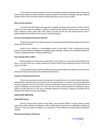 www.rkmfiles.net
144 144
It is an estimate of the security standards of a unit, and is conducted to enable the responsible officer to recognize and
evaluate security hazards and determine protective measures necessary to the prevention of sabotage, espionage, subversive
activities and other criminal acts inimical towards the interest and/or mission of the unit and/or command.
What is Security Inspection?
It is a check of how well existing security measures and regulations are being carried out within a command. A security
inspection may also include an investigation of alleged or suspected security violations. Physical security is concerned with
forces, entrances and exists, guards, traffic control, lighting, fire control, and with such other physical measures, which, if
properly established and maintained, will deny access to, unauthorized persons.
Security Survey Distinguish with Security Inspection
The terms “Security Survey” and “Security Inspection” to accentuate the particular differences between the two types of
services, are defined as fallows:
Security Survey is defined as a counterintelligence service to assist heads of office in determining the security
measures required to protect key installations from possible sabotage, espionage, subversion, and unauthorized disclosures of,
or access to, classified information or material contained therein.
Role of Security Officer in Offices
With the exception of the office head, the security officer is more interested in the survey that any other individual of the
office. It is the security officer who is directly responsible to the head of office for proper maintenance of security of the security
program of the office.
A survey Specialist must be cognizant of established security procedures relative of the office since much of the survey
including the resulting recommendations will be affected by these measures.
Authority in Conducting Security Survey
The Unit head may request a survey of his entire office or of specific function of a unit within the office. When higher
authorities directs a security survey to be conducted for one of its subordinate office, an information copy of the correspondence
may also be forwarded to the unit to be surveyed. It must be remembered that a security survey is not conducted solely for the
purpose of establishing a security program of an office. The head of office is directly responsible for establishing a security
system for his office after which a survey may be conducted to determine if the program is adequate in comparison with the
importance of the office to the overall national objective.
EXECUTIVE/VIP PROTECTION
Executive/VIP Security
Are those measures taken by Agents, Security Officers, Law Enforcement officers or an Agency /officers to protect
heads of state, foreign, national or local dignitaries, civilian or military against any personal injury, assassination, sabotage, and
espionage. These may include the protection of any government or civilian officials and individual utilized as government
witnesses.
Basic Security Principles in VIP Security
 