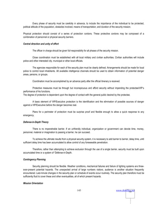 www.rkmfiles.net
145 145
Every phase of security must be carefully in advance, to include the importance of the individual to be protected,
political attitude of the population, obstacles involved, means of transportation, and duration of the security mission.
Physical protection should consist of a series of protection cordons. These protective cordons may be composed of a
combination of personnel or physical security barriers.
Central direction and unity of effort
The officer in charge should be given full responsibility for all phases of the security mission.
Close coordination must be established with all local military and civilian authorities. Civilian authorities will include
police and other interested city, municipal or other local officials.
The agencies responsible for each of the security plan must be clearly defined. Arrangements should be made for local
police to control local inhabitants. All available intelligence channels should be used to obtain information of potential danger
areas, persons, or groups.
Coordination must be accomplished by an advance party after the official itinerary is received.
Protective measures must be through but inconspicuous and afford security without impending the protectee/VIP’s
performance of his functions.
The degree of protection is dependent upon the degree of contact with the general public desired by the protectee.
A basic element of VIP/Executive protection is the identification and the elimination of possible sources of danger
against a VIP/Executive before the danger becomes real.
Plans for a perimeter of protection must be surprise proof and flexible enough to allow a quick response to any
emergency.
Defense-in-Depth Theory
There is no impenetrable barrier. If an unfriendly individual, organization or government can devote time, money,
personnel, material or imagination to passing a barrier, he can succeed.
To achieve the ultimate results from a physical security system, it is necessary to add barrier to barrier, delay time, until
sufficient delay time has been accumulated to allow control of any foreseeable penetration.
Therefore, rather than attempting to achieve exclusion through the use of a single barrier, security must be built upon
accumulated time or a system of “Defense-in-Depth.
Contingency Planning
Security planning should be flexible. Weather conditions, mechanical failures and failure of lighting systems are three-
ever-present potential hazards. The unexpected arrival of large numbers visitors, audience is another situation frequently
encountered. Last-minute changes in the security plan or schedule of events occur routinely. The security plan therefore must be
sufficiently fluid to cover these and other eventualities, all of which present hazards.
Mission Orientation
 