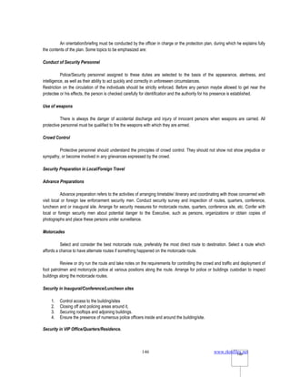 www.rkmfiles.net
146 146
An orientation/briefing must be conducted by the officer in charge or the protection plan, during which he explains fully
the contents of the plan. Some topics to be emphasized are:
Conduct of Security Personnel
Police/Security personnel assigned to these duties are selected to the basis of the appearance, alertness, and
intelligence, as well as their ability to act quickly and correctly in unforeseen circumstances.
Restriction on the circulation of the individuals should be strictly enforced. Before any person maybe allowed to get near the
protectee or his effects, the person is checked carefully for identification and the authority for his presence is established.
Use of weapons
There is always the danger of accidental discharge and injury of innocent persons when weapons are carried. All
protective personnel must be qualified to fire the weapons with which they are armed.
Crowd Control
Protective personnel should understand the principles of crowd control. They should not show not show prejudice or
sympathy, or become involved in any grievances expressed by the crowd.
Security Preparation in Local/Foreign Travel
Advance Preparations
Advance preparation refers to the activities of arranging timetable/ itinerary and coordinating with those concerned with
visit local or foreign law enforcement security men. Conduct security survey and inspection of routes, quarters, conference,
luncheon and or inaugural site. Arrange for security measures for motorcade routes, quarters, conference site, etc. Confer with
local or foreign security men about potential danger to the Executive, such as persons, organizations or obtain copies of
photographs and place these persons under surveillance.
Motorcades
Select and consider the best motorcade route, preferably the most direct route to destination. Select a route which
affords a chance to have alternate routes if something happened on the motorcade route.
Review or dry run the route and take notes on the requirements for controlling the crowd and traffic and deployment of
foot patrolmen and motorcycle police at various positions along the route. Arrange for police or buildings custodian to inspect
buildings along the motorcade routes.
Security in Inaugural/Conference/Luncheon sites
1. Control access to the building/sites
2. Closing off and policing areas around it,
3. Securing rooftops and adjoining buildings.
4. Ensure the presence of numerous police officers inside and around the building/site.
Security in VIP Office/Quarters/Residence.
 