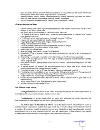 www.rkmfiles.net
147 147
1. “Defense-in-Depths” Barriers – Concentric Patterns (any attack will have to penetrate layer after layer of defenders, the
heaviest layer of defense, being closest, being closest to the Executive/VIP.)
2. Outer ring- sidewalks, stationed in front of quarters/residence/office, covering all entrances, front, center, side and rear
3. Middle ring- inside quarters, office/residence, covering all stairways and elevators.
4. Inner ring- immediately outside executive/VIP’S door, or close to Executive/VIP if outside
VIP Security Measures in all Areas
1. Establish screening points to allow only authorized persons access to the protected area/person and to keep out those
who have no valid reasons to enter same.
2. Duty stations or posts should be marked on a floor/ground plan or sketch/map.
3. If an unusually large crowd are expected along a parade route security men may call on the armed forces to station
troops along the line of march.
4. If the VIP travels by train, a pilot engine must run the trucks IN advance of the VIP train.
5. Every manhole and sewer along the route should be sealed.
6. Every single building and all its occupants along the route should be checked.
7. Bellboys, waiters, cooks should be cleared.
8. Food to be cooked must be examined and samples be sent to laboratory for analysis.
9. Inspect for time bombs, radio - active materials and fire hazards.
10. Inspect closets and under the tables.
11. Never allow the VIP to stop his car in a crowd if it can be avoided.
12. Drivers for the VIP can be competent, reliable, well trained in protective driving and must be alert for dangers and to
take instant action.
13. While walking, it is necessary to increase the number of guards because the VIP becomes an easy target.
14. In case the VIP is going to speak at hasty made stage, its strength and capacity should be inspected to limit the
persons going up to stage.
15. During afternoon sessions, lightning facilities must be checked or installed. It is estimated that the program may reach
up to nighttime.
16. An alternate generator fore emergency use is made available if source of electric power is from a central source.
Designate qualified electrician to watch main source or switch.
17. If traveling by air, close the door of VIP plane when parked and place constant guards every time.
18. If traveling by watercraft, select boats of type and size capable of facing danger at the ocean. Thorough inspection
should be made on the ship and check the adequacy of lifesavers and emergency facilities.
19. All non- uniformed men must wear signs or countersigns for identification.
20. Checklist of all security hazards noted in the course of security survey or inspection should be given to the OIC for
reference/planning.
21. Security plans and specific duties of men assigned or details must be stated.
22. All written instructions must be classified SECRET.
Other Guidelines for VIP Security
Security Formations assist in allowing the VIP to have the best possible protection and defensible position even for
the limited amount of manpower while protectee is mobile/in transit, or static.
Threat evaluation is to ascertain at varying times and function which will give the best formation sequence or set.
Other considerations are threat levels and type and advance planning for staff levels.
The Need for Close - in /Escort security officers, such as first aid requirements (which differs from location to
location) and special weapons (a real headache-the less you need to rely on them, the better), and other logistical needs must
be considered. One must have the ability to use a lot of common sense and attention to detail, to give the possible protection,
without overbearing or on top of the protectee/principal. Fully aware with this information, the Close-in/Security Escort team will
be well equipped, with an understanding of their respective position, alternatives and functions.
 