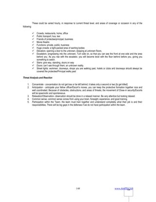 www.rkmfiles.net
148 148
These could be varied hourly, in response to current threat level, and areas of coverage or occasion in any of the
following:
 Crowds, restaurants, home, office
 Public transport, bus, taxi
 Friends of protectee/principal, business
 Movie theatre
 Functions: private, public, business
 Huge crowds: a tight-packed area of swirling bodies
 Elevators: opening a door to the unknown, stopping at unknown floors.
 Escalators: progressing into the unknown, Turn side on, so that you can see the front at one side and the area
behind you. As you rise with the escalator, you will become level with the floor behind before you, giving you
something to watch.
 Stairs: give way, standing, doors on way
 Doors: can’t see through them, an unknown reality.
 Street lights: workmen, doorways, shops you are walking past, hotels or clubs and doorways should always be
covered the protectee/Principal walks past
Threat Analysis and Reaction
1. Concentrate - concentration do not get loss or be left behind, it takes only a second or two {to get killed}
2. Anticipation - anticipate your fellow officer/Escort’s moves, you can keep the protective formation together nice and
well coordinated. Because of obstacles, obstructions, and areas of threats, the movement of Close-in security/Escorts
will be spasmodic and spontaneous.
3. Relaxation/Observation- observation should be done in a relaxed manner. Be very attentive but looking relaxed.
4. Common sense- common sense comes from using your brain, foresight, experience, and good training.
5. Participation within the Team- the team must train together and understand completely what their job is and their
responsibilities. There will be big gaps in the defenses if we do not have participation within the team.
 