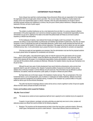 www.rkmfiles.net
149 149
CONTEMPORARY POLICE PROBLEMS
Some critiques have said that a small percentage of law enforcement officers who are responsible for the misdeeds of
the organization that have brought public criticism upon them. This very fact makes the indifference of police heads to the
situation all the more reprehensible subject to criticism. Generally, when the police administrators are brought to task for
permitting improper practices and misbehavior to continue, they are quick to blame political interference, inadequate salaries,
weakness of the law, and lack of public support.
The Police Problems
The problem on political interference can be a most destructive force and often it is a serious obstacle to effective
administration of the police organization, but it cannot be corrected by passive measures. A fundamental responsibility of police
administrator is to go and on, fighting for the ideals to the extent that political leader will finally be convinced of political
expediency of efficient law enforcement.
On the inadequacy of salaries, many believed that honesty and integrity couldn’t be purchased. Thus, when the
policemen are willing to accept responsibility as professionals and establish high standards of performance, then they can expect
recognition in terms of appropriate pay scale and reasonable allowances. Careful inquiry usually discloses that those who are
most deeply involved are the leaders in the politico-criminal malpractice. If the wages are too low to attract men who are capable
of effective service, then, it is the administrator duty to present the facts to the proper authorities for correction and adjustment.
If the laws are weak and new legislations are necessary, then the administrators must see that the proposed solutions
are properly placed before the legislature for consideration and correction.
As for public apathy, a law enforcement agency does not meet the approval of the good citizens will not succeed.
Public support is the end product of faithful, honest and effective law enforcement for the people in the community. Public
support must originate with the people. It is a fundamental responsibility of police administrators to clean their own ranks and
must deal with the problems directly, promptly and effectively. Otherwise, the impatient citizenry may take upon themselves to do
the job for them.
Although the past many years of police development have record distinctive achievements, police services have
apparently failed to cope with increasing crime. Despite of substantial addition of personnel at all levels of police service,
statistics show continuing increases in criminal offenses and anti-social acts. Part of the blame may be attributed to political
interference, low salaries, weak law enforcement, public apathy or corruption of officials and police officers.
But these factors are not the basic causes in the breakdown of police services. They are symptomatic of the more
fundamental factors, such as disorganization, lack of cohesion or inadequate and realistic leadership, defective recruitment,
inadequate personnel management and insufficient training. A situation of this character has a profound effect on the public
welfare as well as upon the law enforcers themselves.
The public has become increasingly critical on police service and as a result a significant number of loyal and capable
officers find them selves confused and fearful of the future.
Factors and Conditions which caused the Problems
Why Man Turns to Crime?
The causes are so varied as human experiences itself and man’s capacity for evil is matched only by his capacity for
good.
If experts in human behavior, sociologist, and police authorities are asked why man turns to crime, complex and
elaborate answers are offered that could be divided into the following categories:
1. Biological- The impulsive and the temperamental are likely to blow their tops given a particular situation. Obviously,
certain types of temperament are prone to violent behavior – those whose tolerance levels are extremely low.
 