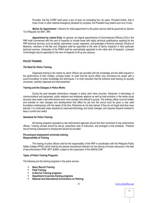 www.rkmfiles.net
15
15
Provided, that the C/PNP shall serve a tour of duty not exceeding four (4) years. Provided further, that in
times of war or other national emergency declared by congress, the President may extend such tour of duty.
Waiver for Appointment - Waivers for initial appointment to the police service shall be governed by Section
15 of Republic Act 8551, IRR.
Appointment by Lateral Entry -In general, all original appointments of Commissioned Officers (CO) in the
PNP shall commenced with the rank of inspector to include those with highly technical qualifications applying for the
PNP technical services, such as dentist, optometrist, nurses, engineers, and graduates of forensic sciences. Doctors of
Medicine, members of the Bar and Chaplains shall be appointed to the rank of Senior Inspector in their particular
technical services. Graduates of the PNPA shall be automatically appointed to the initial rank of Inspector. Licensed
Criminologist may be appointed to the rank of Inspector to fill up any vacancy.
POLICE TRAINING
The Need for Police Training
Organized training is the means by which officers are provided with the knowledge and the skills required in
the performance of their multiple, complex duties. In order that the recruit officer may commence his career with a
sound foundation of police knowledge and techniques, it is most important that the entrance level training he soundly
conceived, carefully organized and well-presented.
Training and the Changes in Police Works
During the past decades tremendous changes in police work have occurred. Advances in technology of
communications and equipment, public relations and employee relations as well as total evolution in the whole social
structure have made a law enforcement work more complex and difficult to pursue. The ordinary officer must be briefed
and oriented on new changes and developments that affect his job and the recruit must be given a new solid
foundation contemporary with the needs of the time. Policemen do not stay trained. If they do not forget what they have
learned, it is continually made absolute by improved technology and social changes, and requires frequent renewal to
keep it current and useful.
Standards for Police Training
All training programs operated by law enforcement agencies should limit their enrolment to law enforcement
officers. Training courses should be set-up, prescribed units of instruction, and arranged a time schedule. Practical
recruit training subsequent to employment should be provided.
Pre-and-post employment university training.
Responsibility of Training
The training of police officers shall be the responsibility of the PNP in coordination with the Philippine Public
Safety College (PPSC) which shall be the premier educational institution for the training of human resources in the field
of law enforcement (PNP, BFP, BJMP), subject to the supervision of the NAPOLCOM.
Types of Police Training Programs
The following are the training programs in the police service:
 Basic Recruit Training
 Field Training
 In-Service Training programs
 Department In-service training programs
 National and International Conventions on Policing
 