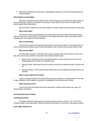 www.rkmfiles.net
151 151
9. Relationship and attitudes of law enforcement, including degree of adherence to crime enforcement procedures and
reporting standards.
Police Problems on Human Rights
Observation reveals that many police officers violate, in different degrees and circumstances, the rights of people. As
previously discussed in chapter ten, the violations of human rights in every state all over the world has connection with the
alarming negative effects of globalization.
With law enforcers’ involvement on human rights violations, it is proper to discuss the basic concepts on human rights.
What is Human Right?
The term human rights is generally defined as those rights inherent in the nature of every individual person without
which man cannot live as a human being. The Commission on Human Rights defined human rights as the supreme, inherent,
inalienable right to life, to dignity and to self-development.
Who is a Human Being?
A human being is a person who possesses physical existence, a product of pro-creation. The term person refers not
only to a human being who inhabits the earth, but also contemplates an unborn child who has not yet seen the light of a day.
What is Inherent Right?
An inherent right is one which is essentially a part of a person’s legal personality from the moment of his birth. It is a
right, which cannot be sold, transferred or in any other manner alienated to another person.
 Meaning of Life - Life means more than mere physical existence. It includes the right to live, free from social
damages against limbs or freedom from unjustified control.
 Meaning of Liberty - Liberty means the right of a person to act without any interference except in accordance with
law.
 Meaning of Property - The term property means everything which man may legally have exclusive dominion and
ownership.
When is a person deprived of his Liberty?
A person is considered deprived of his property without due process of law when it is physically taken from him, when
its value is destroyed, when its capability for enjoyment or its adaptability to some particular uses is impaired.
What is due process of law?
The term due process of law means that law which hears before it condemns, which proceeds upon inquiry, and
renders judgment only after trial.
On Unreasonable Search and Seizure
Constitutional Protection
The protection afforded the people against unreasonable searches and seizure under Sec. 2, Art. III of the 1987
Constitution speaks of three things namely: The right to be secured in their persons, in their houses, in their papers and effects.
Human Rights Violation per se
 