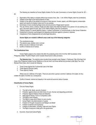 www.rkmfiles.net
152 152
The following are classified as Human Rights Violation Per Se under Commission on Human Rights Circular No. 001 –
88
1. Deprivation of life, liberty or property without due process of law. (Sec. 1, Art. III Bill of Rights under the Constitution)
2. Violation of the Right to the equal protection of laws.
3. Violation of the rights of the people to be secure in their persons, houses, papers, and effects against unreasonable
search and seizure of whatever nature and for any purpose.
4. Commission of acts constituting illegal arrest and procurement of illegal search warrant.
5. The use of force, torture, violence, threats and other means that vitiate the freewill of any person or to do anything or to
sign a document against his will. (Sec.12 Art. III Bill of Rights under the Constitution).
6. Holding a person in a secret detention places, in solitary confinement, or incommunicado or other forces of detention.
7. Employment of physical, psychological and degrading punishment against a prisoner or detainee.
8. Unexplained of force disappearance and extra-legal executions.
Human Rights are violated in different areas under any of the following categories:
1. The constitutional areas
2. The statutory area, whether civil or criminal
3. Where one acts in defense of one rights
4. Conflict of interest and of motives
The Constitutional Area
Human Rights subject to the violation fall within the protecting ambit of Art. III of the 1987 Constitution of the
Philippines entitled “The Bill of Rights” which includes those found in other provisions.
The Statutory Area - The statutory area includes those provided under Chapter 2, Preliminary Title of the New Civil
Code of the Philippines entitled Human Relations on the one hand, and those defined and punished under Book Two of the
Revised Penal Code, which include the following:
1. Those Crimes Against the Fundamental Laws of the State
2. Those Against Personal Liberty
3. Those Against Chastity
Where one act in defense of his rights - There are acts which a person commits in defense of his rights, he thus,
violates the rights of another as a consequence.
Conflict of interest, motives and disparity in the social and economic status of people.
Classification of Human Rights
1. Civil and Political Rights
 The right to life, liberty, security of person.
 Protection against torture and other forms of cruel, inhuman and degrading punishment.
 Protection Against Arbitrary Arrest and Detention
 Right against Slavery, Force or Compulsory Labor.
 The Right to own Property.
 The Right to Leave and to Return to one’s country
 Human Right in the Administration of Justice
 Freedom of Thought, Conscience and Religion and Belief
 Freedom of Opinion and Expression.
 Freedom of Association, including Trade and Union Rights.
 The Right of everyone to take part in the government.
2. Economic, Social and Cultural Rights
 